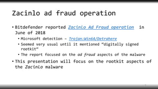 Zacinlo ad fraud operation
• Bitdefender reported Zacinlo Ad Fraud operation in
June of 2018
• Microsoft detection – Trojan:Win64/Detrahere
• Seemed very usual until it mentioned “digitally signed
rootkit”
• The report focused on the ad fraud aspects of the malware
• This presentation will focus on the rootkit aspects of
the Zacinlo malware
4
 