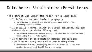 Detrahere: Stealthiness+Persistency
• The threat was under the radar for a long time
• It infects other executable to propagate
• The infected file will run the original executable after
infecting victim machine
• It installs a kernel driver that loads additional payload
drivers from the hidden file system
• The rootkit component blocks visibility into the related malware
files using hidden file system
• It registered it as a shutdown handler and also put
itself in the early phase of driver loading order
• Remediation can be challenging because it installs a shutdown
handler to reinstall itself for persistency
6
 