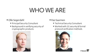 WHOWEARE
§ Olle Segerdahl
§ Principal Security Consultant
§ Background in verifying security of
cryptographic products
§ Pasi Saarinen
§ Technical Security Consultant
§ Worked with 5G security & formal
protocol verification methods
 