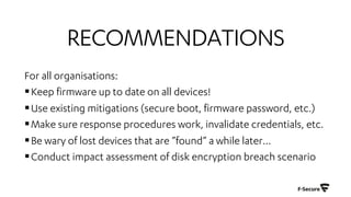 RECOMMENDATIONS
For all organisations:
§Keep firmware up to date on all devices!
§Use existing mitigations (secure boot, firmware password, etc.)
§Make sure response procedures work, invalidate credentials, etc.
§Be wary of lost devices that are ”found” a while later…
§Conduct impact assessment of disk encryption breach scenario
 