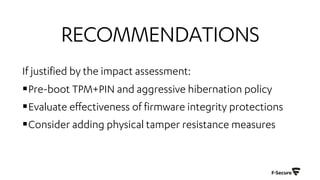 RECOMMENDATIONS
If justified by the impact assessment:
§Pre-boot TPM+PIN and aggressive hibernation policy
§Evaluate effectiveness of firmware integrity protections
§Consider adding physical tamper resistance measures
 