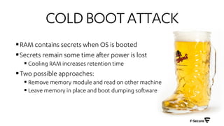 COLDBOOTATTACK
§RAM contains secrets when OS is booted
§Secrets remain some time after power is lost
§ Cooling RAM increases retention time
§Two possible approaches:
§ Remove memory module and read on other machine
§ Leave memory in place and boot dumping software
 
