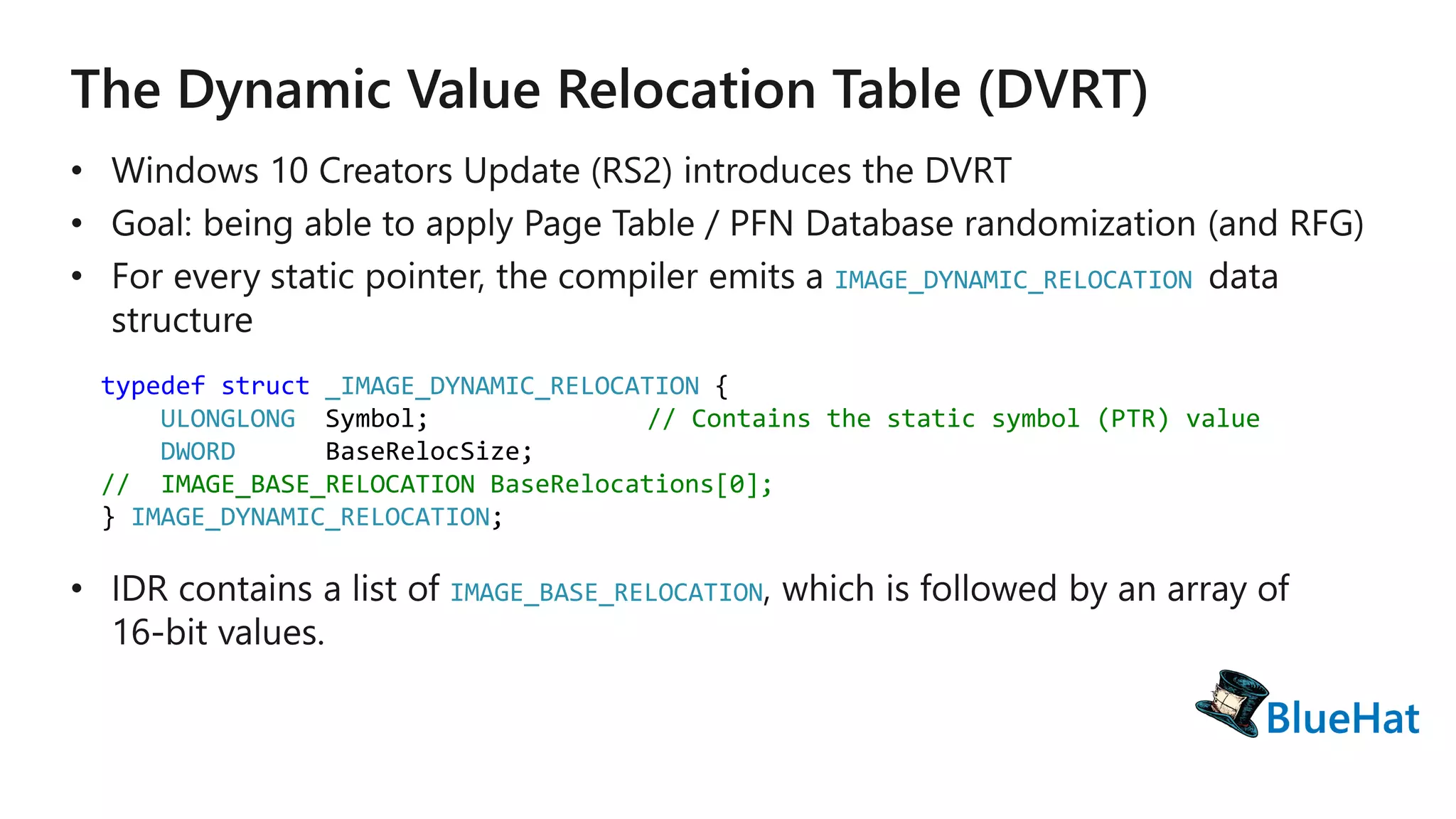 IMAGE_DYNAMIC_RELOCATION
typedef struct _IMAGE_DYNAMIC_RELOCATION {
ULONGLONG Symbol; // Contains the static symbol (PTR) value
DWORD BaseRelocSize;
// IMAGE_BASE_RELOCATION BaseRelocations[0];
} IMAGE_DYNAMIC_RELOCATION;
IMAGE_BASE_RELOCATION
 