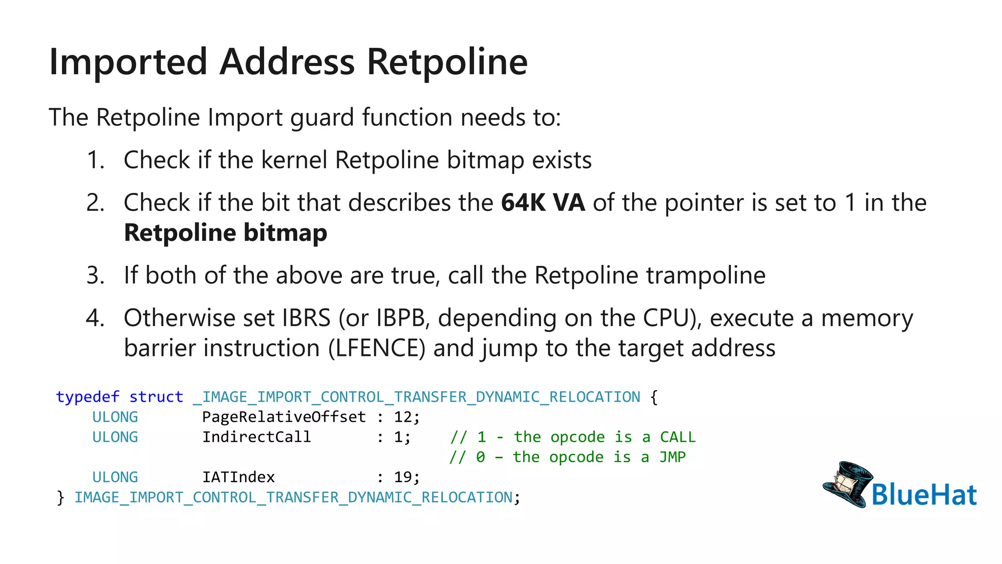typedef struct _IMAGE_IMPORT_CONTROL_TRANSFER_DYNAMIC_RELOCATION {
ULONG PageRelativeOffset : 12;
ULONG IndirectCall : 1; // 1 - the opcode is a CALL
// 0 – the opcode is a JMP
ULONG IATIndex : 19;
} IMAGE_IMPORT_CONTROL_TRANSFER_DYNAMIC_RELOCATION;
 