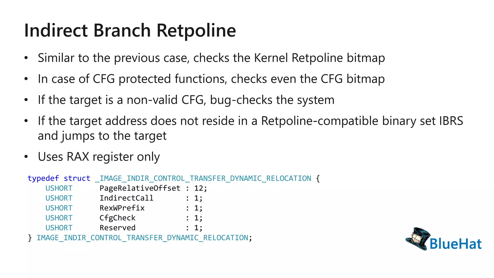 typedef struct _IMAGE_INDIR_CONTROL_TRANSFER_DYNAMIC_RELOCATION {
USHORT PageRelativeOffset : 12;
USHORT IndirectCall : 1;
USHORT RexWPrefix : 1;
USHORT CfgCheck : 1;
USHORT Reserved : 1;
} IMAGE_INDIR_CONTROL_TRANSFER_DYNAMIC_RELOCATION;
 