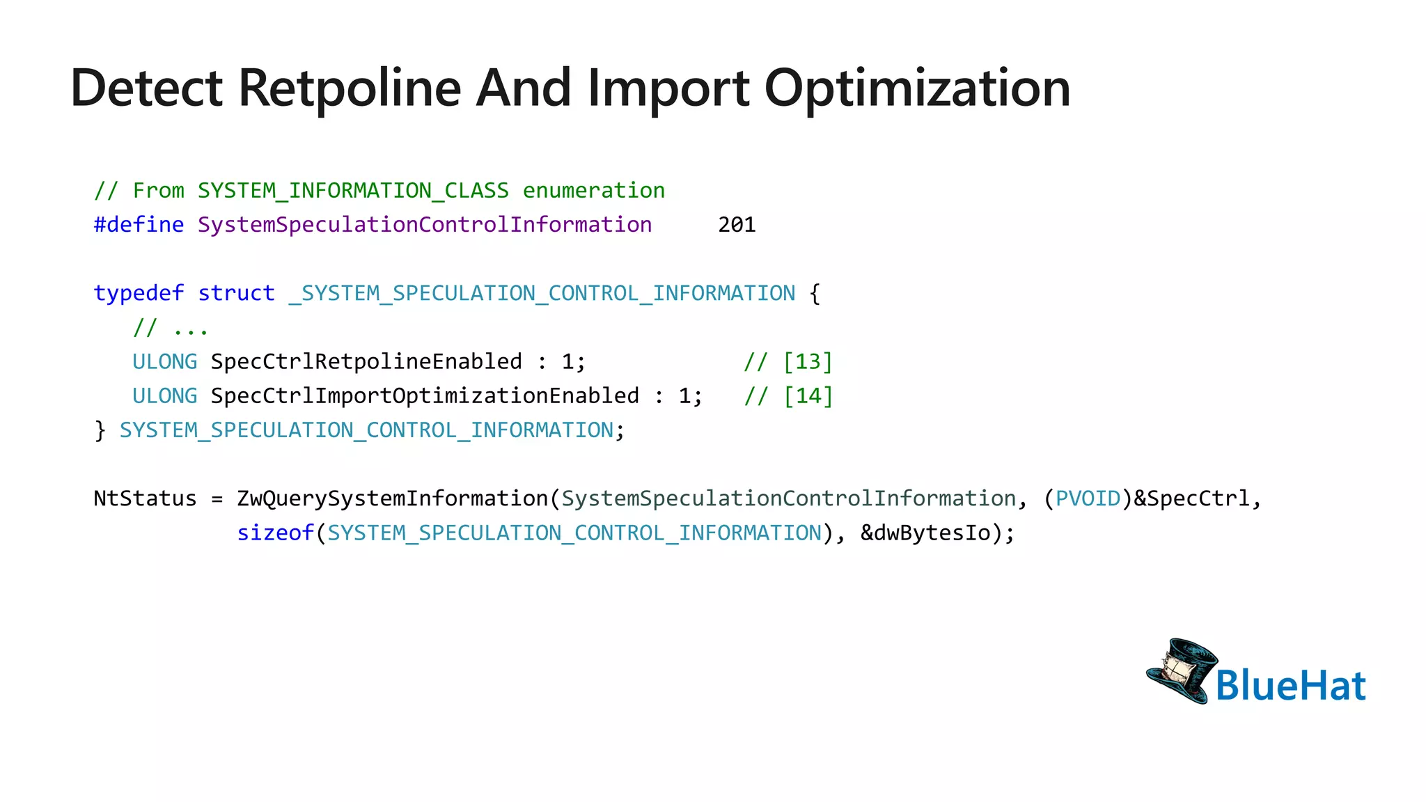 // From SYSTEM_INFORMATION_CLASS enumeration
#define SystemSpeculationControlInformation 201
typedef struct _SYSTEM_SPECULATION_CONTROL_INFORMATION {
// ...
ULONG SpecCtrlRetpolineEnabled : 1; // [13]
ULONG SpecCtrlImportOptimizationEnabled : 1; // [14]
} SYSTEM_SPECULATION_CONTROL_INFORMATION;
NtStatus = ZwQuerySystemInformation(SystemSpeculationControlInformation, (PVOID)&SpecCtrl,
sizeof(SYSTEM_SPECULATION_CONTROL_INFORMATION), &dwBytesIo);
 