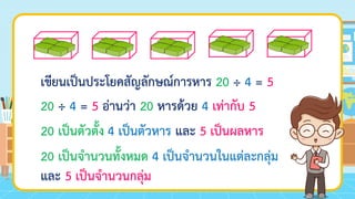 เขียนเป็นประโยคสัญลักษณ์การหาร
20 ÷ 4 = 5 อ่านว่า
20 เป็นตัวตั้ง
20 เป็นจานวนทั้งหมด
20 ÷ 4 = 5
20 หารด้วย 4 เท่ากับ 5
4 เป็นตัวหาร และ 5 เป็นผลหาร
4 เป็นจานวนในแต่ละกลุ่ม
และ 5 เป็นจานวนกลุ่ม
 
