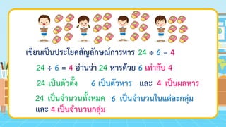 เขียนเป็นประโยคสัญลักษณ์การหาร
24 ÷ 6 = 4 อ่านว่า
เป็นตัวตั้ง เป็นตัวหาร และ เป็นผลหาร
24
24 ÷ 6 = 4
24 หารด้วย 6 เท่ากับ 4
24 6 4
6
และ 4
เป็นจานวนทั้งหมด เป็นจานวนในแต่ละกลุ่ม
เป็นจานวนกลุ่ม
 