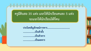 ครูมีดินสอ 35 แท่ง แจกให้นักเรียนคนละ 5 แท่ง
จะแจกให้นักเรียนได้กี่คน
ประโยคสัญลักษณ์การหาร......................................
....................เป็นตัวตั้ง
....................เป็นตัวหาร
....................เป็นผลหาร
ครูมีดินสอ 35 แท่ง แจกให้นักเรียนคนละ 5 แท่ง
จะแจกให้นักเรียนได้กี่คน
 