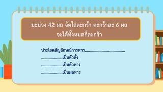 ครูมีดินสอ 35 แท่ง แจกให้นักเรียนคนละ 5 แท่ง
จะแจกให้นักเรียนได้กี่คน
ประโยคสัญลักษณ์การหาร......................................
....................เป็นตัวตั้ง
....................เป็นตัวหาร
....................เป็นผลหาร
มะม่วง 42 ผล จัดใส่ตะกร้า ตะกร้าละ 6 ผล
จะได้ทั้งหมดกี่ตะกร้า
 
