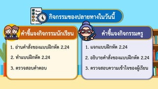 กิจกรรมของปลายทางในวันนี้
คาชี้แจงกิจกรรมนักเรียน คาชี้แจงกิจกรรมครู
1. อ่านคาสั่งของแบบฝึกหัด 2.24
2. ทาแบบฝึกหัด 2.24
3. ตรวจสอบคาตอบ
1. แจกแบบฝึกหัด 2.24
2. อธิบายคาสั่งของแบบฝึกหัด 2.24
3. ตรวจสอบความเข้าใจของผู้เรียน
 