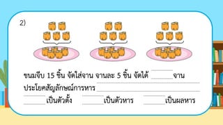 ขนมจีบ 15 ชิ้น จัดใส่จาน จานละ 5 ชิ้น จัดได้ จาน
ประโยคสัญลักษณ์การหาร
เป็นตัวตั้ง เป็นตัวหาร เป็นผลหาร
...................
...................
...................
...................
...................
...................
...................
...................
...........................................................................................
...........................................................................................
2)
 