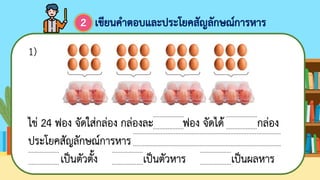 ไข่ 24 ฟอง จัดใส่กล่อง กล่องละ ฟอง จัดได้ กล่อง
ประโยคสัญลักษณ์การหาร
เป็นตัวตั้ง เป็นตัวหาร เป็นผลหาร
...................
...................
...................
...................
...................
...................
...................
...................
...........................................................................................
...........................................................................................
1)
เขียนคาตอบและประโยคสัญลักษณ์การหาร
2
...................
...................
 