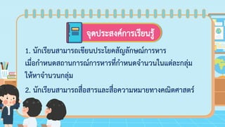จุดประสงค์การเรียนรู้
1. นักเรียนสามารถเขียนประโยคสัญลักษณ์การหาร
เมื่อกาหนดสถานการณ์การหารที่กาหนดจานวนในแต่ละกลุ่ม
ให้หาจานวนกลุ่ม
2. นักเรียนสามารถสื่อสารและสื่อความหมายทางคณิตศาสตร์
 