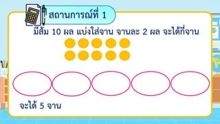 สถานการณ์ที่ 1
มีส้ม 10 ผล แบ่งใส่จาน จานละ 2 ผล จะได้กี่จาน
จะได้ 5 จาน
 