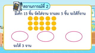 สถานการณ์ที่ 2
มีเค้ก 15 ชิ้น จัดใส่จาน จานละ 5 ชิ้น จะได้กี่จาน
จะได้ 3 จาน
 