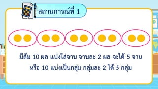 สถานการณ์ที่ 1
มีส้ม 10 ผล แบ่งใส่จาน จานละ 2 ผล จะได้ 5 จาน
หรือ 10 แบ่งเป็นกลุ่ม กลุ่มละ 2 ได้ 5 กลุ่ม
 