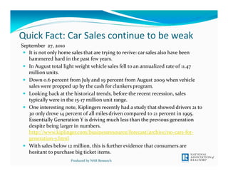 Quick Fact: Car Sales continue to be weak
September  27, 2010
   It is not only home sales that are trying to revive: car sales also have been 
   hammered hard in the past few years.
   In August total light weight vehicle sales fell to an annualized rate of 11.47 
   million units. 
   Down 0.6 percent from July and 19 percent from August 2009 when vehicle 
   sales were propped up by the cash for clunkers program. 
   Looking back at the historical trends, before the recent recession, sales 
   typically were in the 15‐17 million unit range. 
   One interesting note, Kiplingers recently had a study that showed drivers 21 to 
   30 only drove 14 percent of all miles driven compared to 21 percent in 1995. 
   Essentially Generation Y is driving much less than the previous generation 
   despite being larger in numbers. 
   http://www.kiplinger.com/businessresource/forecast/archive/no‐cars‐for‐
   generation‐y.html
   With sales below 12 million, this is further evidence that consumers are 
   hesitant to purchase big ticket items. 
                      Produced by NAR Research
 