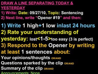 DRAW A LINE SEPARATING TODAY & YESTERDAY 1) Write:   Date:  09/27/10 , Topic:  Sentencing 2) Next line, write “ Opener #19 ” and then:  1) Write  1 high + 1   low   inlast 24 hours 2) Rate your understanding of yesterday:  lost < 1-5 > too easy (3 is perfect) 3) Respond to the  Opener  by writing at least   1 sentences  about : Your opinions/thoughts  OR/AND Questions sparked by the clip   OR/AND Summary of the clip  OR/AND Announcements: None 