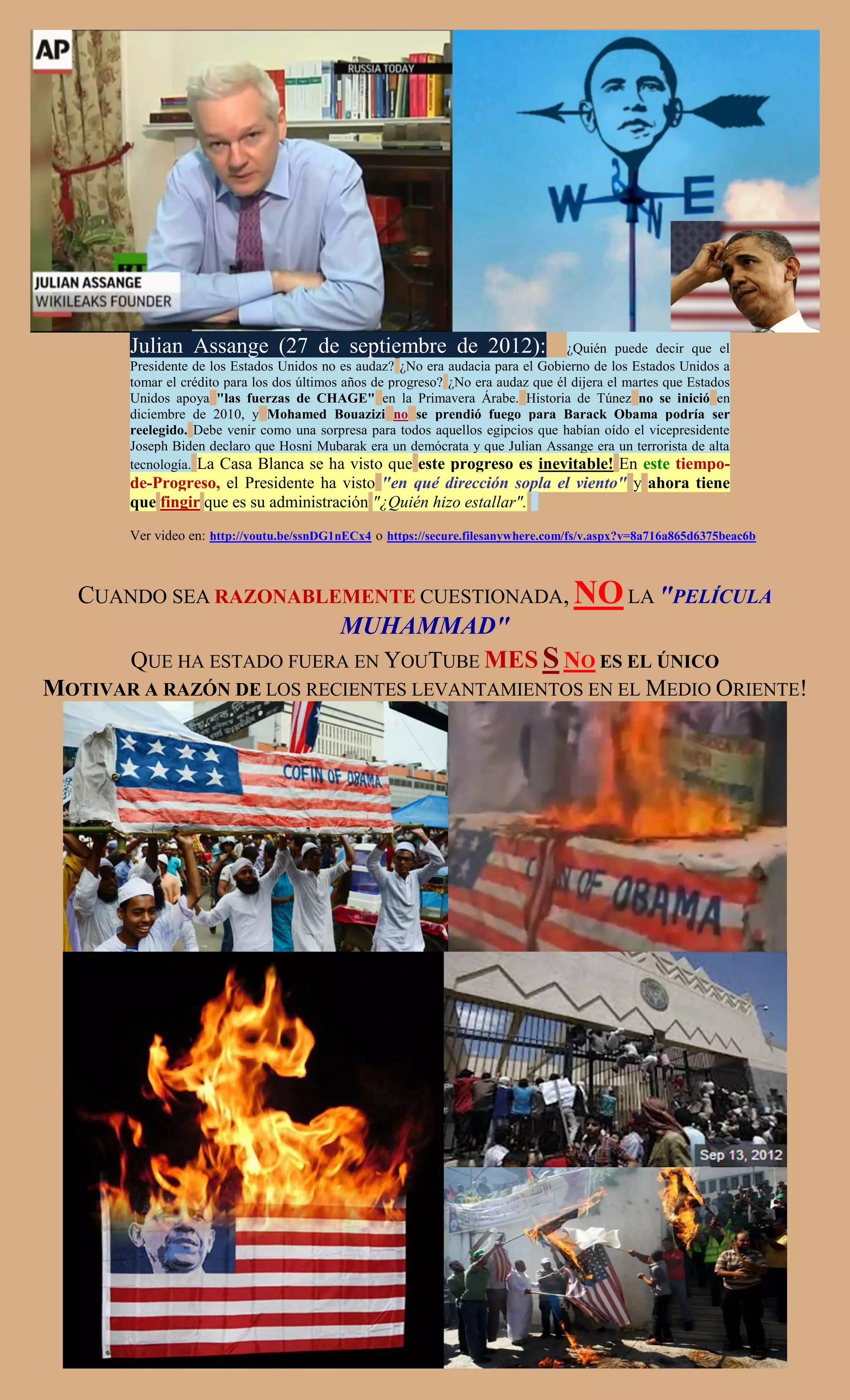 Julian Assange (27 de septiembre de 2012):                                  ¿Quién puede decir que el
       Presidente de los Estados Unidos no es audaz? ¿No era audacia para el Gobierno de los Estados Unidos a
       tomar el crédito para los dos últimos años de progreso? ¿No era audaz que él dijera el martes que Estados
       Unidos apoya "las fuerzas de CHAGE" en la Primavera Árabe. Historia de Túnez no se inició en
       diciembre de 2010, y Mohamed Bouazizi no se prendió fuego para Barack Obama podría ser
       reelegido. Debe venir como una sorpresa para todos aquellos egipcios que habían oído el vicepresidente
       Joseph Biden declaro que Hosni Mubarak era un demócrata y que Julian Assange era un terrorista de alta
       tecnología. La Casa Blanca se ha visto que este progreso es inevitable! En este tiempo-
       de-Progreso, el Presidente ha visto "en qué dirección sopla el viento" y ahora tiene
       que fingir que es su administración "¿Quién hizo estallar".
       Ver video en: http://youtu.be/ssnDG1nECx4 o https://secure.filesanywhere.com/fs/v.aspx?v=8a716a865d6375beac6b



   CUANDO SEA RAZONABLEMENTE CUESTIONADA, NO LA "PELÍCULA
                        MUHAMMAD"
      QUE HA ESTADO FUERA EN YOUTUBE MES S NO ES EL ÚNICO
MOTIVAR A RAZÓN DE LOS RECIENTES LEVANTAMIENTOS EN EL MEDIO ORIENTE!
 