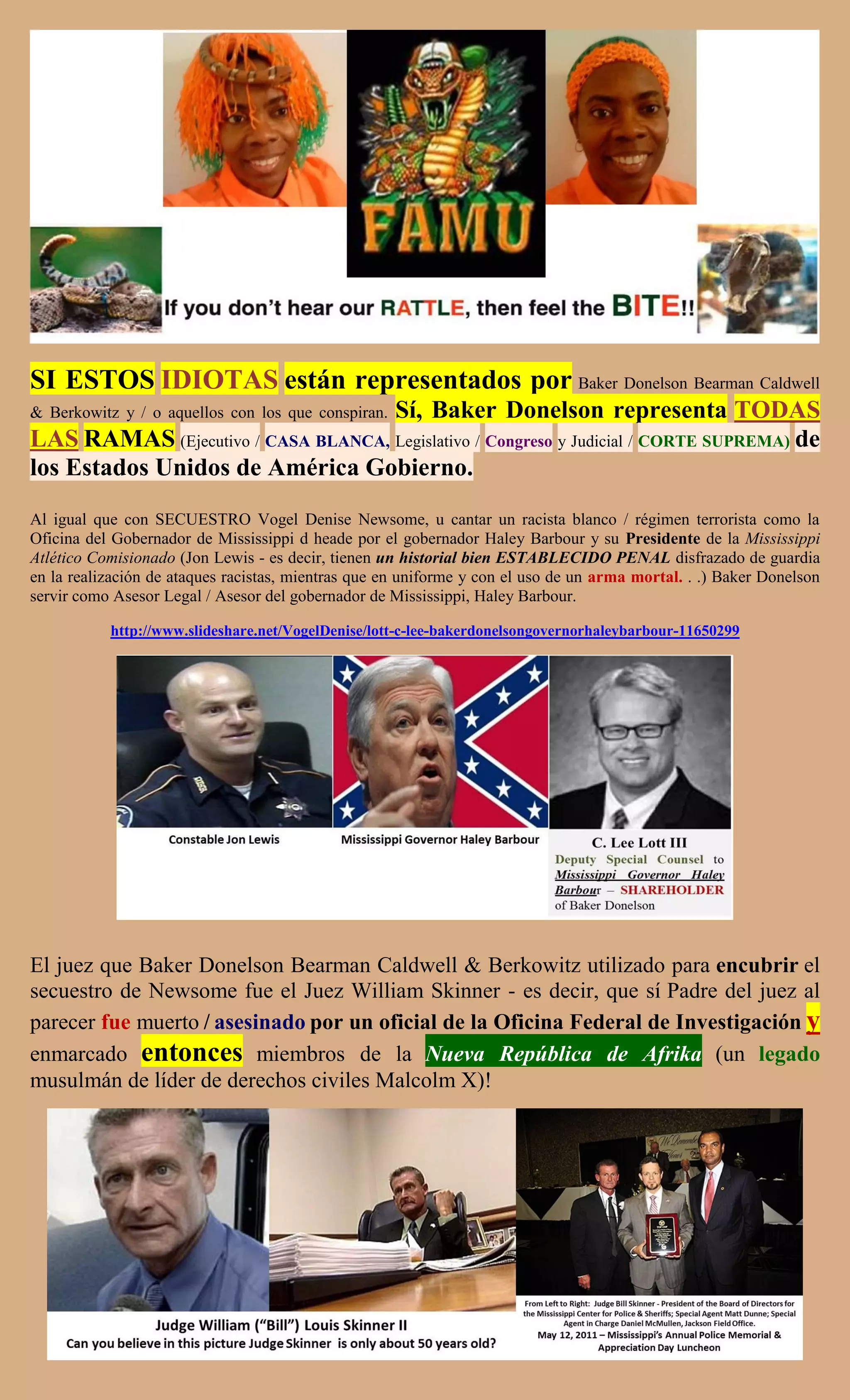SI ESTOS IDIOTAS están representados por Baker Donelson Bearman Caldwell
                                    Sí, Baker Donelson representa TODAS
& Berkowitz y / o aquellos con los que conspiran.
LAS RAMAS (Ejecutivo / CASA BLANCA, Legislativo / Congreso y Judicial / CORTE SUPREMA) de
los Estados Unidos de América Gobierno.
Al igual que con SECUESTRO Vogel Denise Newsome, u cantar un racista blanco / régimen terrorista como la
Oficina del Gobernador de Mississippi d heade por el gobernador Haley Barbour y su Presidente de la Mississippi
Atlético Comisionado (Jon Lewis - es decir, tienen un historial bien ESTABLECIDO PENAL disfrazado de guardia
en la realización de ataques racistas, mientras que en uniforme y con el uso de un arma mortal. . .) Baker Donelson
servir como Asesor Legal / Asesor del gobernador de Mississippi, Haley Barbour.

           http://www.slideshare.net/VogelDenise/lott-c-lee-bakerdonelsongovernorhaleybarbour-11650299




El juez que Baker Donelson Bearman Caldwell & Berkowitz utilizado para encubrir el
secuestro de Newsome fue el Juez William Skinner - es decir, que sí Padre del juez al
parecer fue muerto / asesinado por un oficial de la Oficina Federal de Investigación y
enmarcado entonces miembros de la Nueva República de Afrika (un legado
musulmán de líder de derechos civiles Malcolm X)!
 