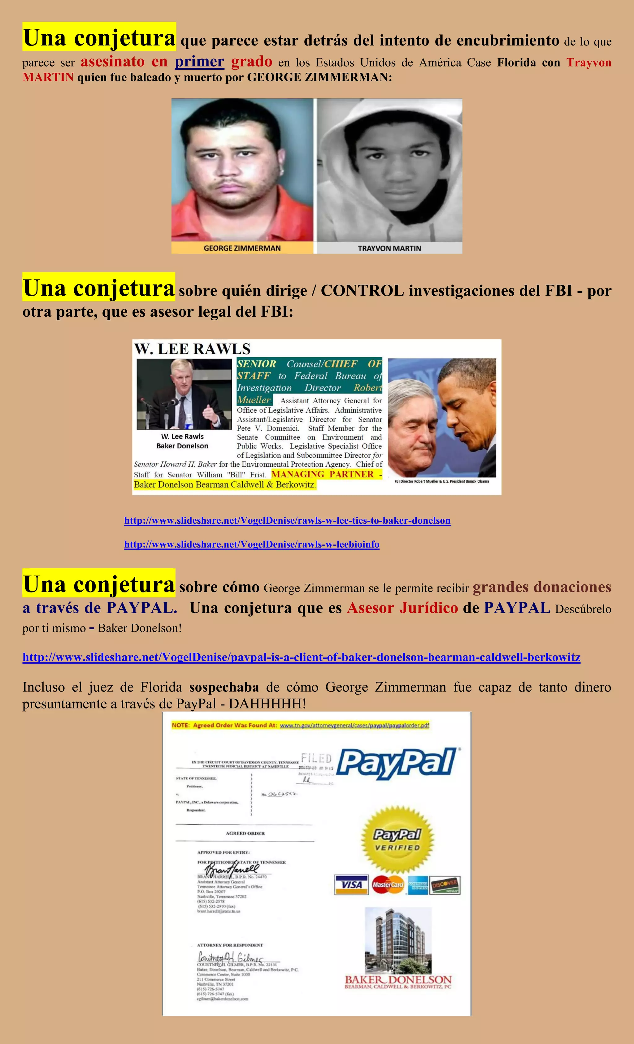 Una conjetura que parece estar detrás del intento de encubrimiento de lo que
parece ser asesinato en primer grado en los Estados Unidos de América Case Florida con Trayvon
MARTIN quien fue baleado y muerto por GEORGE ZIMMERMAN:




Una conjetura sobre quién dirige / CONTROL investigaciones del FBI - por
otra parte, que es asesor legal del FBI:




                  http://www.slideshare.net/VogelDenise/rawls-w-lee-ties-to-baker-donelson

                  http://www.slideshare.net/VogelDenise/rawls-w-leebioinfo



Una conjetura sobre cómo George Zimmerman se le permite recibir grandes donaciones
a través de PAYPAL. Una conjetura que es Asesor Jurídico de PAYPAL Descúbrelo
por ti mismo - Baker Donelson!

http://www.slideshare.net/VogelDenise/paypal-is-a-client-of-baker-donelson-bearman-caldwell-berkowitz

Incluso el juez de Florida sospechaba de cómo George Zimmerman fue capaz de tanto dinero
presuntamente a través de PayPal - DAHHHHH!
 