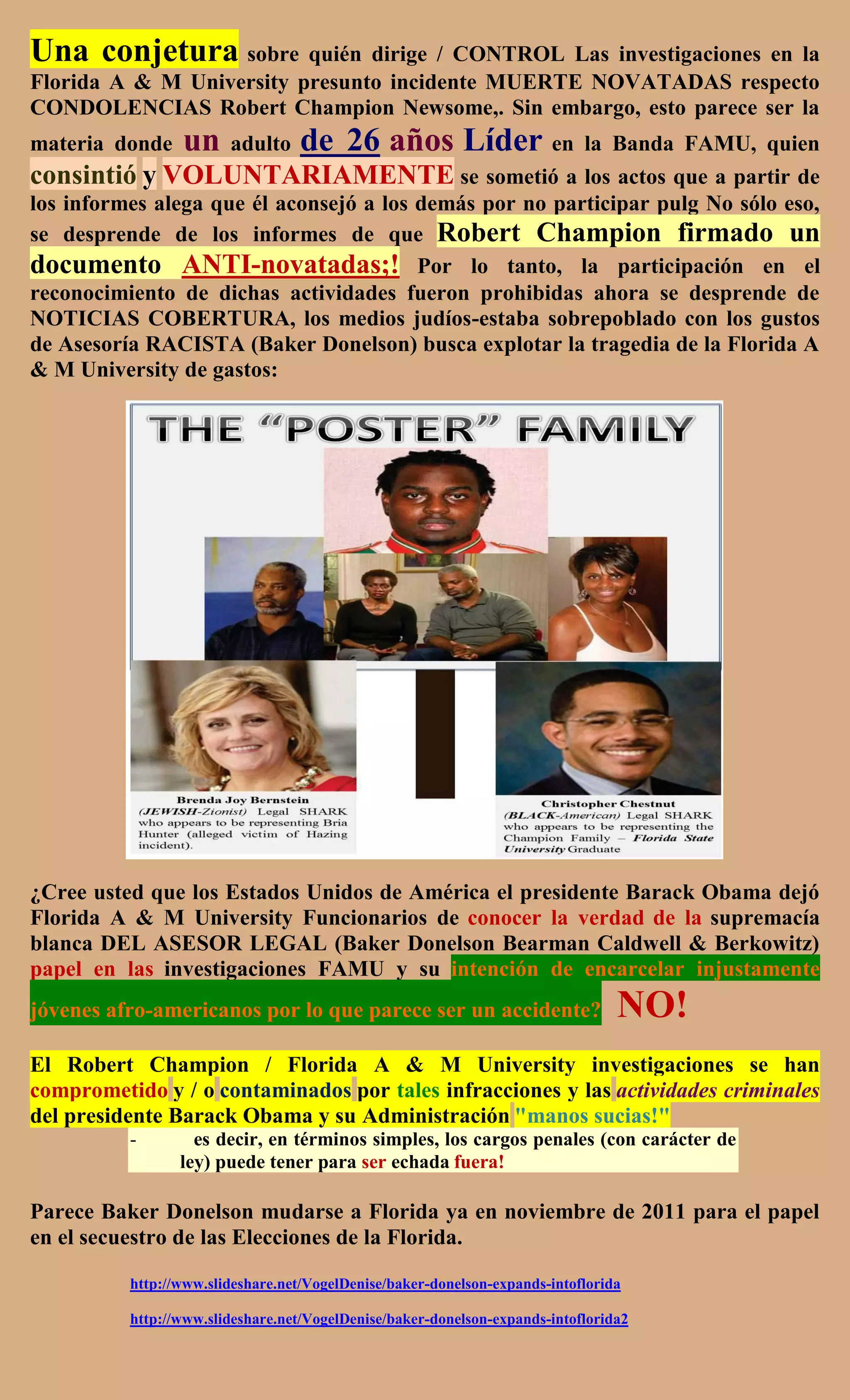Una conjetura sobre quién dirige / CONTROL Las investigaciones en la
Florida A & M University presunto incidente MUERTE NOVATADAS respecto
CONDOLENCIAS Robert Champion Newsome,. Sin embargo, esto parece ser la
materia donde    un     adulto    de 26 años Líder en    la Banda FAMU, quien
consintió y VOLUNTARIAMENTE se sometió a los actos que a partir de
los informes alega que él aconsejó a los demás por no participar pulg No sólo eso,
se desprende de los informes de que Robert Champion firmado un
documento ANTI-novatadas;! Por lo tanto, la participación en el
reconocimiento de dichas actividades fueron prohibidas ahora se desprende de
NOTICIAS COBERTURA, los medios judíos-estaba sobrepoblado con los gustos
de Asesoría RACISTA (Baker Donelson) busca explotar la tragedia de la Florida A
& M University de gastos:




¿Cree usted que los Estados Unidos de América el presidente Barack Obama dejó
Florida A & M University Funcionarios de conocer la verdad de la supremacía
blanca DEL ASESOR LEGAL (Baker Donelson Bearman Caldwell & Berkowitz)
papel en las investigaciones FAMU y su intención de encarcelar injustamente
jóvenes afro-americanos por lo que parece ser un accidente?                      NO!
El Robert Champion / Florida A & M University investigaciones se han
comprometido y / o contaminados por tales infracciones y las actividades criminales
del presidente Barack Obama y su Administración "manos sucias!"
          -        es decir, en términos simples, los cargos penales (con carácter de
                 ley) puede tener para ser echada fuera!

Parece Baker Donelson mudarse a Florida ya en noviembre de 2011 para el papel
en el secuestro de las Elecciones de la Florida.

          http://www.slideshare.net/VogelDenise/baker-donelson-expands-intoflorida

          http://www.slideshare.net/VogelDenise/baker-donelson-expands-intoflorida2
 
