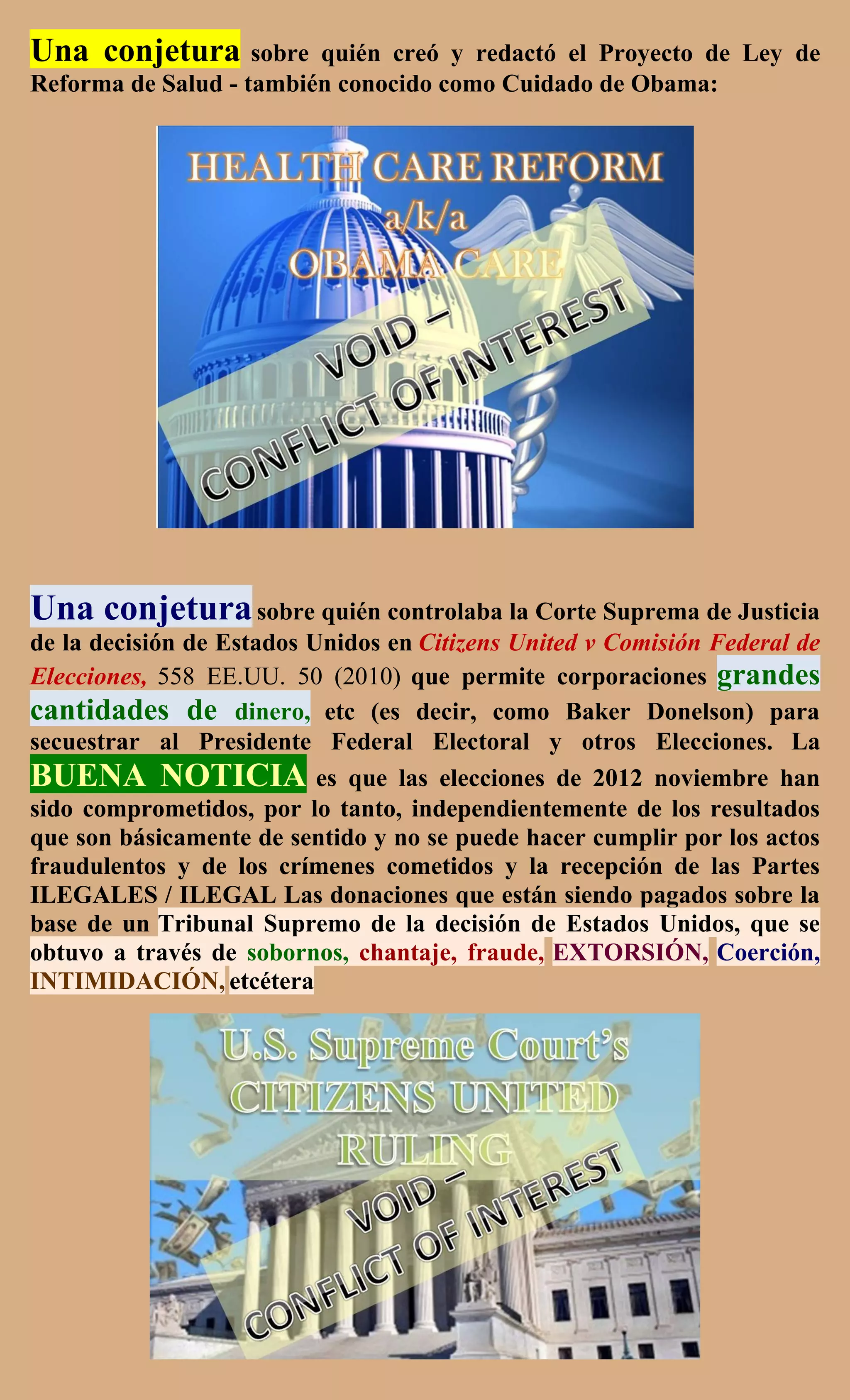 Una conjetura       sobre quién creó y redactó el Proyecto de Ley de
Reforma de Salud - también conocido como Cuidado de Obama:




Una conjetura sobre quién controlaba la Corte Suprema de Justicia
de la decisión de Estados Unidos en Citizens United v Comisión Federal de
Elecciones, 558 EE.UU. 50 (2010) que permite corporaciones grandes
cantidades de dinero, etc (es decir, como Baker Donelson) para
secuestrar al Presidente Federal Electoral y otros Elecciones. La
BUENA NOTICIA es que las elecciones de 2012 noviembre han
sido comprometidos, por lo tanto, independientemente de los resultados
que son básicamente de sentido y no se puede hacer cumplir por los actos
fraudulentos y de los crímenes cometidos y la recepción de las Partes
ILEGALES / ILEGAL Las donaciones que están siendo pagados sobre la
base de un Tribunal Supremo de la decisión de Estados Unidos, que se
obtuvo a través de sobornos, chantaje, fraude, EXTORSIÓN, Coerción,
INTIMIDACIÓN, etcétera
 