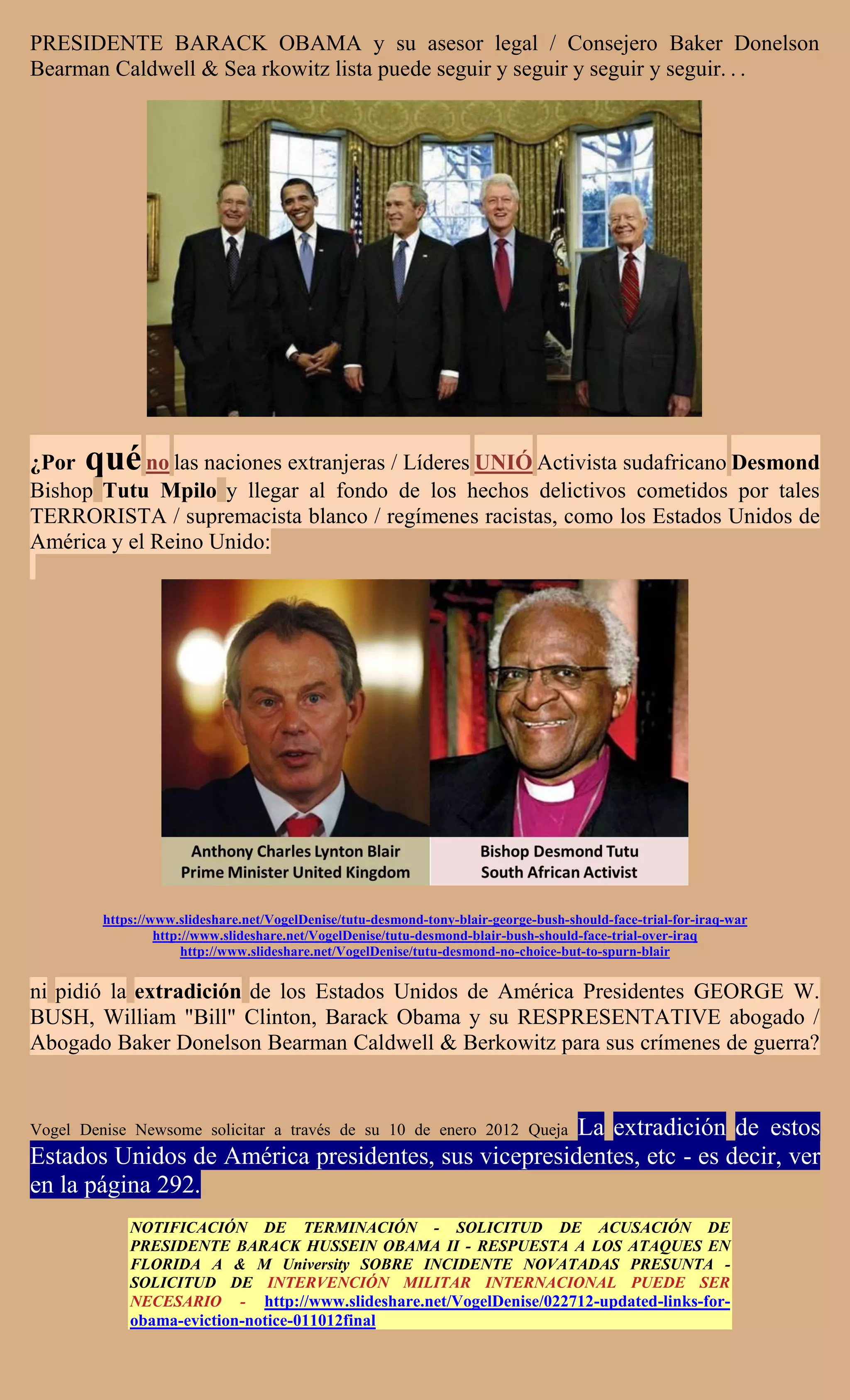 PRESIDENTE BARACK OBAMA y su asesor legal / Consejero Baker Donelson
Bearman Caldwell & Sea rkowitz lista puede seguir y seguir y seguir y seguir. . .




¿Por  qué   no las naciones extranjeras / Líderes UNIÓ Activista sudafricano Desmond
Bishop Tutu Mpilo y llegar al fondo de los hechos delictivos cometidos por tales
TERRORISTA / supremacista blanco / regímenes racistas, como los Estados Unidos de
América y el Reino Unido:




         https://www.slideshare.net/VogelDenise/tutu-desmond-tony-blair-george-bush-should-face-trial-for-iraq-war
                  http://www.slideshare.net/VogelDenise/tutu-desmond-blair-bush-should-face-trial-over-iraq
                       http://www.slideshare.net/VogelDenise/tutu-desmond-no-choice-but-to-spurn-blair


ni pidió la extradición de los Estados Unidos de América Presidentes GEORGE W.
BUSH, William "Bill" Clinton, Barack Obama y su RESPRESENTATIVE abogado /
Abogado Baker Donelson Bearman Caldwell & Berkowitz para sus crímenes de guerra?


                                                     La extradición de estos
Vogel Denise Newsome solicitar a través de su 10 de enero 2012 Queja
Estados Unidos de América presidentes, sus vicepresidentes, etc - es decir, ver
en la página 292.
             NOTIFICACIÓN DE TERMINACIÓN - SOLICITUD DE ACUSACIÓN DE
             PRESIDENTE BARACK HUSSEIN OBAMA II - RESPUESTA A LOS ATAQUES EN
             FLORIDA A & M University SOBRE INCIDENTE NOVATADAS PRESUNTA -
             SOLICITUD DE INTERVENCIÓN MILITAR INTERNACIONAL PUEDE SER
             NECESARIO - http://www.slideshare.net/VogelDenise/022712-updated-links-for-
             obama-eviction-notice-011012final
 