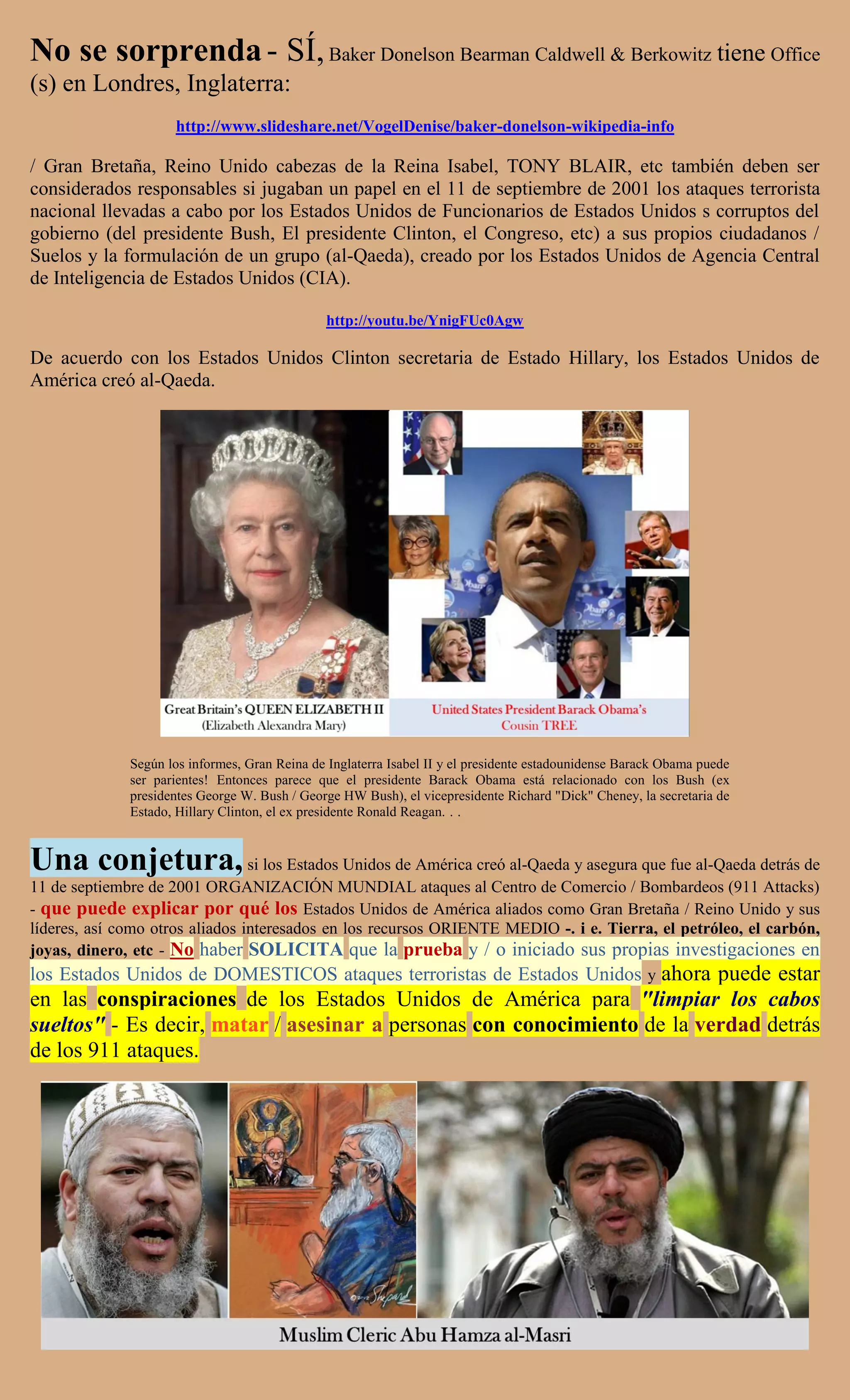 No se sorprenda - SÍ, Baker Donelson Bearman Caldwell & Berkowitz tiene Office
(s) en Londres, Inglaterra:
                     http://www.slideshare.net/VogelDenise/baker-donelson-wikipedia-info

/ Gran Bretaña, Reino Unido cabezas de la Reina Isabel, TONY BLAIR, etc también deben ser
considerados responsables si jugaban un papel en el 11 de septiembre de 2001 los ataques terrorista
nacional llevadas a cabo por los Estados Unidos de Funcionarios de Estados Unidos s corruptos del
gobierno (del presidente Bush, El presidente Clinton, el Congreso, etc) a sus propios ciudadanos /
Suelos y la formulación de un grupo (al-Qaeda), creado por los Estados Unidos de Agencia Central
de Inteligencia de Estados Unidos (CIA).

                                                http://youtu.be/YnigFUc0Agw

De acuerdo con los Estados Unidos Clinton secretaria de Estado Hillary, los Estados Unidos de
América creó al-Qaeda.




              Según los informes, Gran Reina de Inglaterra Isabel II y el presidente estadounidense Barack Obama puede
              ser parientes! Entonces parece que el presidente Barack Obama está relacionado con los Bush (ex
              presidentes George W. Bush / George HW Bush), el vicepresidente Richard "Dick" Cheney, la secretaria de
              Estado, Hillary Clinton, el ex presidente Ronald Reagan. . .


Una conjetura, si los Estados Unidos de América creó al-Qaeda y asegura que fue al-Qaeda detrás de
11 de septiembre de 2001 ORGANIZACIÓN MUNDIAL ataques al Centro de Comercio / Bombardeos (911 Attacks)
- que puede explicar por qué los Estados Unidos de América aliados como Gran Bretaña / Reino Unido y sus
líderes, así como otros aliados interesados en los recursos ORIENTE MEDIO -. i e. Tierra, el petróleo, el carbón,
joyas, dinero, etc - No haber SOLICITA que la prueba y / o iniciado sus propias investigaciones en
los Estados Unidos de DOMESTICOS ataques terroristas de Estados Unidos y ahora puede estar
en las conspiraciones de los Estados Unidos de América para "limpiar los cabos
sueltos" - Es decir, matar / asesinar a personas con conocimiento de la verdad detrás
de los 911 ataques.
 