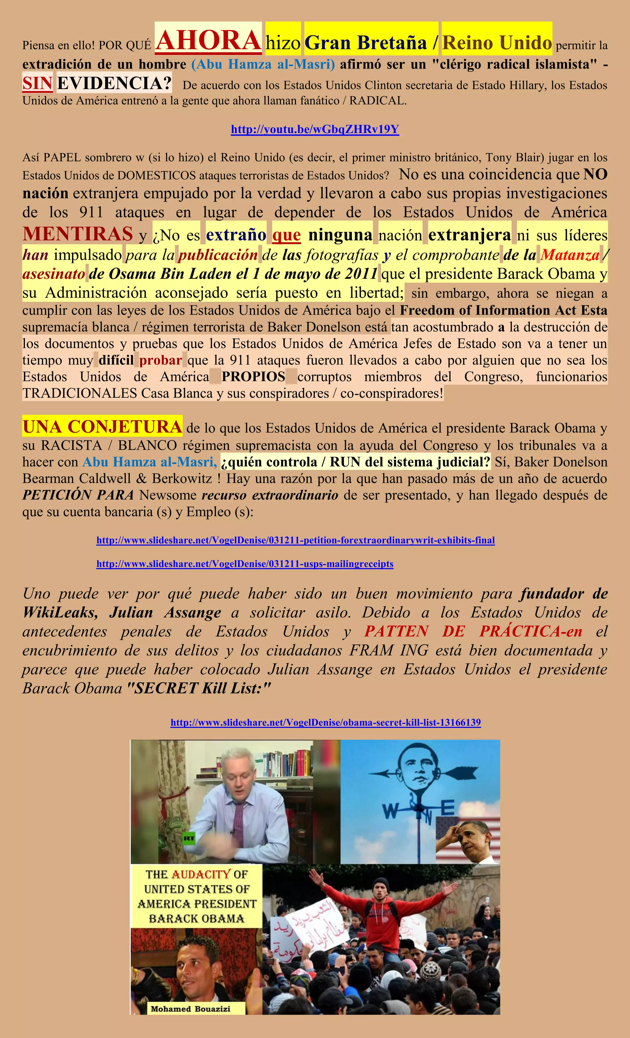 Piensa en ello! POR QUÉ    AHORA hizo Gran Bretaña / Reino Unido permitir la
extradición de un hombre (Abu Hamza al-Masri) afirmó ser un "clérigo radical islamista" -
SIN EVIDENCIA?                 De acuerdo con los Estados Unidos Clinton secretaria de Estado Hillary, los Estados
Unidos de América entrenó a la gente que ahora llaman fanático / RADICAL.

                                            http://youtu.be/wGbqZHRv19Y

Así PAPEL sombrero w (si lo hizo) el Reino Unido (es decir, el primer ministro británico, Tony Blair) jugar en los
Estados Unidos de DOMESTICOS ataques terroristas de Estados Unidos? No es una coincidencia que NO
nación extranjera empujado por la verdad y llevaron a cabo sus propias investigaciones
de los 911 ataques en lugar de depender de los Estados Unidos de América
MENTIRAS y ¿No es extraño que ninguna nación extranjera ni sus líderes
han impulsado para la publicación de las fotografías y el comprobante de la Matanza /
asesinato de Osama Bin Laden el 1 de mayo de 2011 que el presidente Barack Obama y
su Administración aconsejado sería puesto en libertad; sin embargo, ahora se niegan a
cumplir con las leyes de los Estados Unidos de América bajo el Freedom of Information Act Esta
supremacía blanca / régimen terrorista de Baker Donelson está tan acostumbrado a la destrucción de
los documentos y pruebas que los Estados Unidos de América Jefes de Estado son va a tener un
tiempo muy difícil probar que la 911 ataques fueron llevados a cabo por alguien que no sea los
Estados Unidos de América PROPIOS corruptos miembros del Congreso, funcionarios
TRADICIONALES Casa Blanca y sus conspiradores / co-conspiradores!

UNA CONJETURA de lo que los Estados Unidos de América el presidente Barack Obama y
su RACISTA / BLANCO régimen supremacista con la ayuda del Congreso y los tribunales va a
hacer con Abu Hamza al-Masri, ¿quién controla / RUN del sistema judicial? Sí, Baker Donelson
Bearman Caldwell & Berkowitz ! Hay una razón por la que han pasado más de un año de acuerdo
PETICIÓN PARA Newsome recurso extraordinario de ser presentado, y han llegado después de
que su cuenta bancaria (s) y Empleo (s):
              http://www.slideshare.net/VogelDenise/031211-petition-forextraordinarywrit-exhibits-final

              http://www.slideshare.net/VogelDenise/031211-usps-mailingreceipts


Uno puede ver por qué puede haber sido un buen movimiento para fundador de
WikiLeaks, Julian Assange a solicitar asilo. Debido a los Estados Unidos de
antecedentes penales de Estados Unidos y PATTEN DE PRÁCTICA-en el
encubrimiento de sus delitos y los ciudadanos FRAM ING está bien documentada y
parece que puede haber colocado Julian Assange en Estados Unidos el presidente
Barack Obama "SECRET Kill List:"
                              http://www.slideshare.net/VogelDenise/obama-secret-kill-list-13166139
 