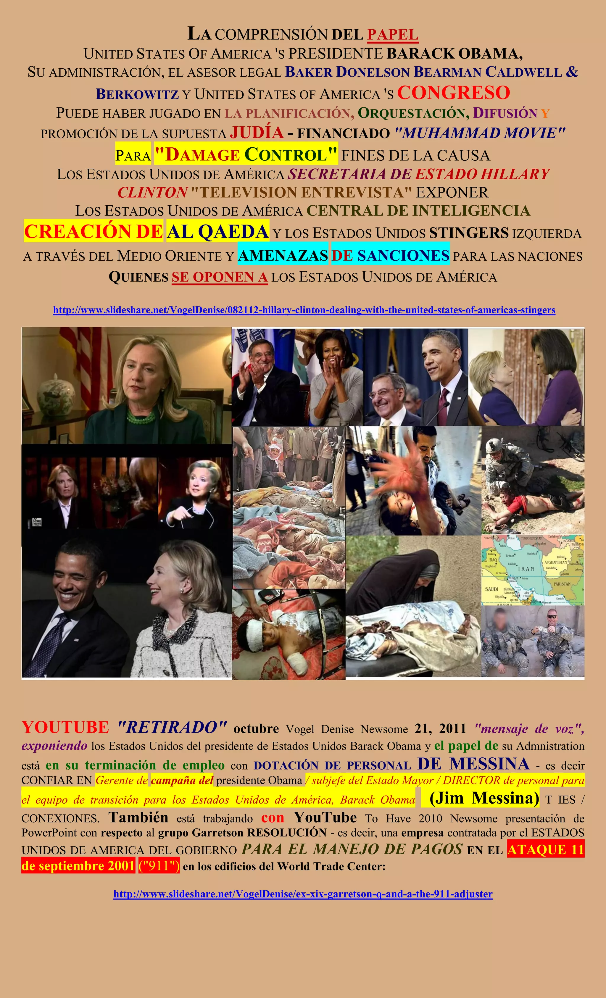 LA COMPRENSIÓN DEL PAPEL
        UNITED STATES OF AMERICA 'S PRESIDENTE BARACK OBAMA,
SU ADMINISTRACIÓN, EL ASESOR LEGAL BAKER DONELSON BEARMAN CALDWELL &
          BERKOWITZ Y UNITED STATES OF AMERICA 'S CONGRESO
     PUEDE HABER JUGADO EN LA PLANIFICACIÓN, ORQUESTACIÓN, DIFUSIÓN Y
   PROMOCIÓN DE LA SUPUESTA JUDÍA - FINANCIADO "MUHAMMAD MOVIE"
             PARA "DAMAGE CONTROL" FINES DE LA CAUSA
     LOS ESTADOS UNIDOS DE AMÉRICA SECRETARIA DE ESTADO HILLARY
             CLINTON "TELEVISION ENTREVISTA" EXPONER
       LOS ESTADOS UNIDOS DE AMÉRICA CENTRAL DE INTELIGENCIA
CREACIÓN DE AL QAEDA Y LOS ESTADOS UNIDOS STINGERS IZQUIERDA
A TRAVÉS DEL MEDIO ORIENTE Y AMENAZAS DE SANCIONES PARA LAS NACIONES
            QUIENES SE OPONEN A LOS ESTADOS UNIDOS DE AMÉRICA

     http://www.slideshare.net/VogelDenise/082112-hillary-clinton-dealing-with-the-united-states-of-americas-stingers




YOUTUBE "RETIRADO"                      octubre Vogel Denise Newsome 21, 2011 "mensaje de voz",
exponiendo los Estados Unidos del presidente de Estados Unidos Barack Obama y el papel de su Admnistration
está en su terminación de empleo con DOTACIÓN DE PERSONAL DE MESSINA - es decir
CONFIAR EN Gerente de campaña del presidente Obama / subjefe del Estado Mayor / DIRECTOR de personal para
el equipo de transición para los Estados Unidos de América, Barack Obama                (Jim Messina)             T IES /
CONEXIONES. También está trabajando con YouTube To Have 2010 Newsome presentación de
PowerPoint con respecto al grupo Garretson RESOLUCIÓN - es decir, una empresa contratada por el ESTADOS
UNIDOS DE AMERICA DEL GOBIERNO PARA EL MANEJO DE PAGOS EN EL ATAQUE 11
de septiembre 2001 ("911") en los edificios del World Trade Center:
                  http://www.slideshare.net/VogelDenise/ex-xix-garretson-q-and-a-the-911-adjuster
 