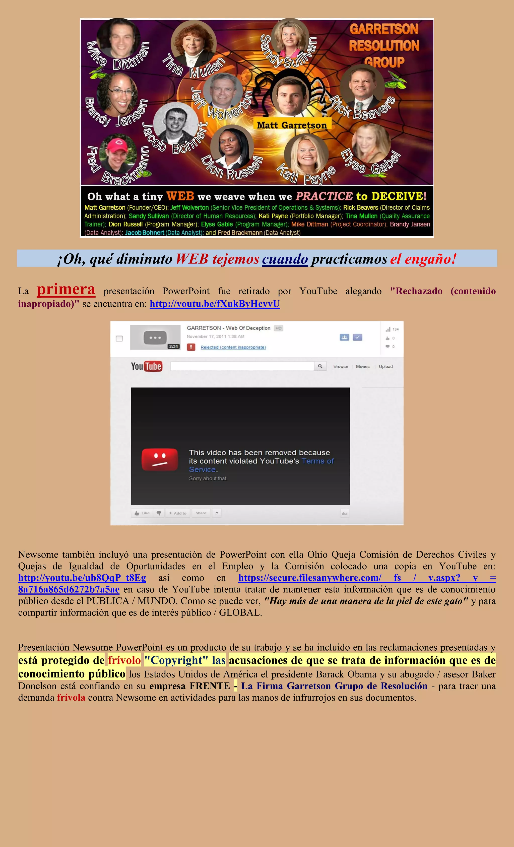 ¡Oh, qué diminuto WEB tejemos cuando practicamos el engaño!

La  primera        presentación PowerPoint fue retirado por YouTube alegando "Rechazado (contenido
inapropiado)" se encuentra en: http://youtu.be/fXukByHcyvU




Newsome también incluyó una presentación de PowerPoint con ella Ohio Queja Comisión de Derechos Civiles y
Quejas de Igualdad de Oportunidades en el Empleo y la Comisión colocado una copia en YouTube en:
http://youtu.be/ub8QqP_t8Eg así como en https://secure.filesanywhere.com/ fs / v.aspx? v =
8a716a865d6272b7a5ae en caso de YouTube intenta tratar de mantener esta información que es de conocimiento
público desde el PUBLICA / MUNDO. Como se puede ver, "Hay más de una manera de la piel de este gato" y para
compartir información que es de interés público / GLOBAL.


Presentación Newsome PowerPoint es un producto de su trabajo y se ha incluido en las reclamaciones presentadas y
está protegido de frívolo "Copyright" las acusaciones de que se trata de información que es de
conocimiento público los Estados Unidos de América el presidente Barack Obama y su abogado / asesor Baker
Donelson está confiando en su empresa FRENTE - La Firma Garretson Grupo de Resolución - para traer una
demanda frívola contra Newsome en actividades para las manos de infrarrojos en sus documentos.
 