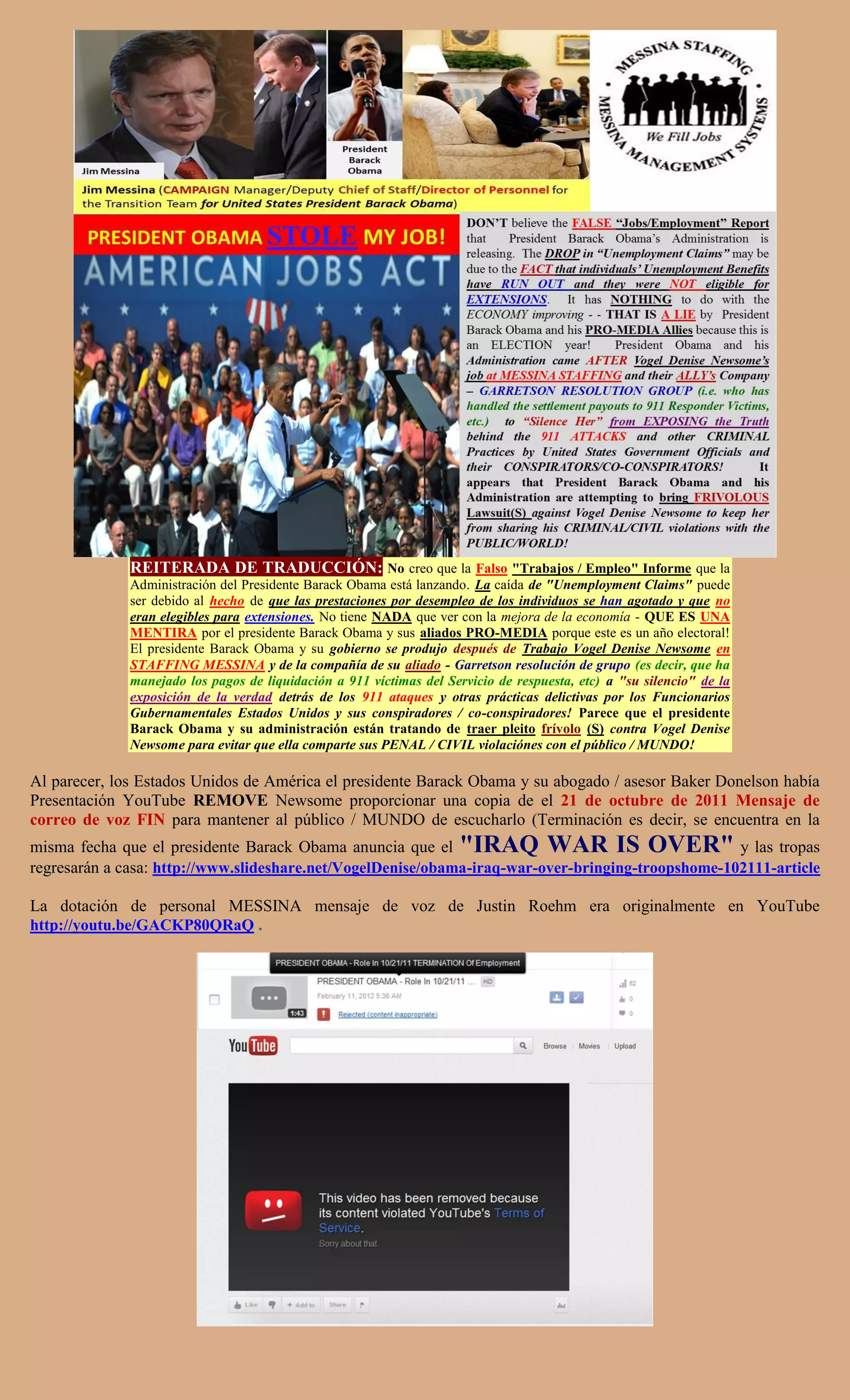 REITERADA DE TRADUCCIÓN: No creo que la Falso "Trabajos / Empleo" Informe que la
              Administración del Presidente Barack Obama está lanzando. La caída de "Unemployment Claims" puede
              ser debido al hecho de que las prestaciones por desempleo de los individuos se han agotado y que no
              eran elegibles para extensiones. No tiene NADA que ver con la mejora de la economía - QUE ES UNA
              MENTIRA por el presidente Barack Obama y sus aliados PRO-MEDIA porque este es un año electoral!
              El presidente Barack Obama y su gobierno se produjo después de Trabajo Vogel Denise Newsome en
              STAFFING MESSINA y de la compañía de su aliado - Garretson resolución de grupo (es decir, que ha
              manejado los pagos de liquidación a 911 víctimas del Servicio de respuesta, etc) a "su silencio" de la
              exposición de la verdad detrás de los 911 ataques y otras prácticas delictivas por los Funcionarios
              Gubernamentales Estados Unidos y sus conspiradores / co-conspiradores! Parece que el presidente
              Barack Obama y su administración están tratando de traer pleito frívolo (S) contra Vogel Denise
              Newsome para evitar que ella comparte sus PENAL / CIVIL violaciónes con el público / MUNDO!

Al parecer, los Estados Unidos de América el presidente Barack Obama y su abogado / asesor Baker Donelson había
Presentación YouTube REMOVE Newsome proporcionar una copia de el 21 de octubre de 2011 Mensaje de
correo de voz FIN para mantener al público / MUNDO de escucharlo (Terminación es decir, se encuentra en la
misma fecha que el presidente Barack Obama anuncia que el "IRAQ WAR IS OVER" y las tropas
regresarán a casa: http://www.slideshare.net/VogelDenise/obama-iraq-war-over-bringing-troopshome-102111-article

La dotación de personal MESSINA mensaje de voz de Justin Roehm era originalmente en YouTube
http://youtu.be/GACKP80QRaQ .
 