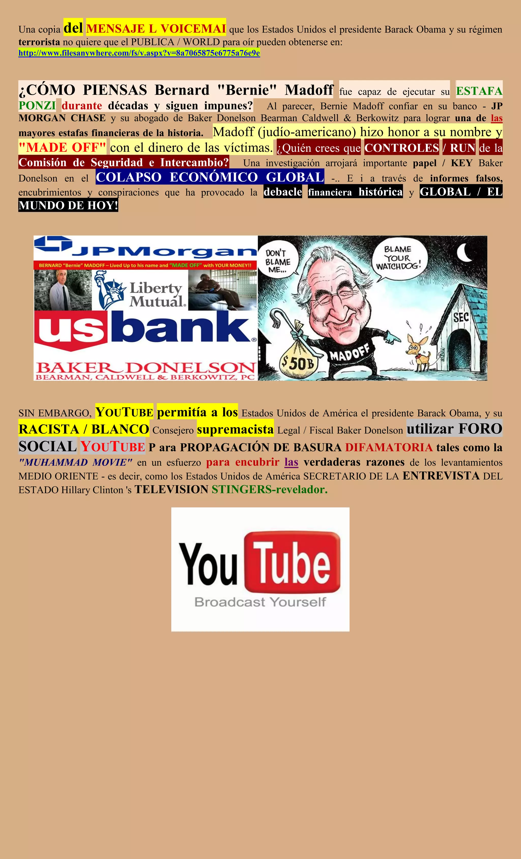 Una copia del MENSAJE L VOICEMAI que los Estados Unidos el presidente Barack Obama y su régimen
terrorista no quiere que el PUBLICA / WORLD para oír pueden obtenerse en:
http://www.filesanywhere.com/fs/v.aspx?v=8a7065875e6775a76e9e



¿CÓMO PIENSAS Bernard "Bernie" Madoff                            fue capaz de ejecutar su ESTAFA
PONZI durante décadas y siguen impunes? Al parecer, Bernie Madoff confiar en su banco - JP
MORGAN CHASE y su abogado de Baker Donelson Bearman Caldwell & Berkowitz para lograr una de las
mayores estafas financieras de la historia. Madoff (judío-americano) hizo honor a su nombre y
"MADE OFF" con el dinero de las víctimas. ¿Quién crees que CONTROLES / RUN de la
Comisión de Seguridad e Intercambio?            Una investigación arrojará importante papel / KEY Baker
Donelson en el COLAPSO ECONÓMICO GLOBAL -.. E i a través de informes falsos,
encubrimientos y conspiraciones que ha provocado la debacle financiera histórica y GLOBAL / EL
MUNDO DE HOY!




          YOUTUBE permitía a los Estados Unidos de América el presidente Barack Obama, y su
SIN EMBARGO,
RACISTA / BLANCO Consejero supremacista Legal / Fiscal Baker Donelson utilizar FORO
SOCIAL YOUTUBE P ara PROPAGACIÓN DE BASURA DIFAMATORIA tales como la
"MUHAMMAD MOVIE" en un esfuerzo para encubrir las verdaderas razones de los levantamientos
MEDIO ORIENTE - es decir, como los Estados Unidos de América SECRETARIO DE LA ENTREVISTA DEL
ESTADO Hillary Clinton 's TELEVISION STINGERS-revelador.
 