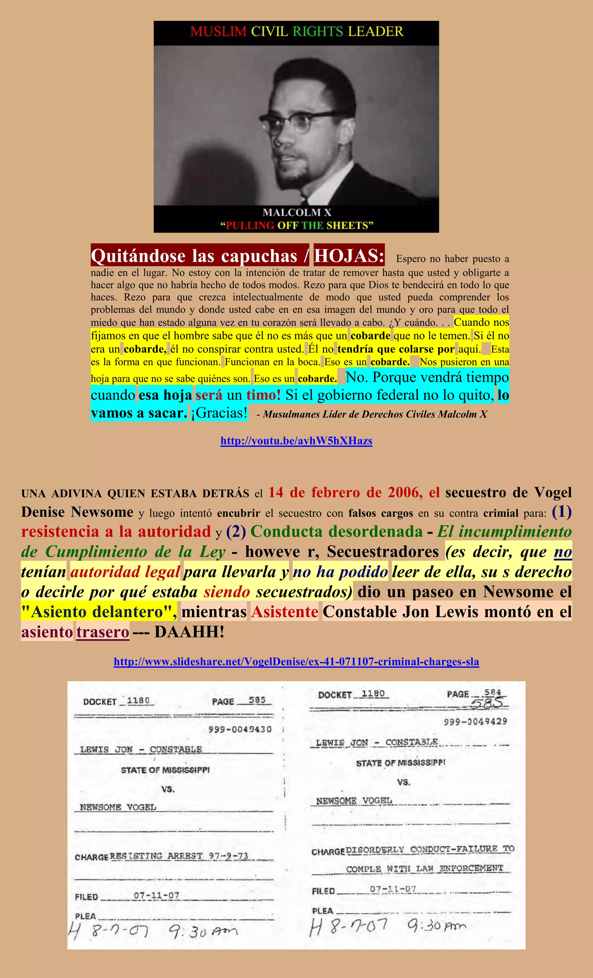Quitándose las capuchas / HOJAS:                                     Espero no haber puesto a
         nadie en el lugar. No estoy con la intención de tratar de remover hasta que usted y obligarte a
         hacer algo que no habría hecho de todos modos. Rezo para que Dios te bendecirá en todo lo que
         haces. Rezo para que crezca intelectualmente de modo que usted pueda comprender los
         problemas del mundo y donde usted cabe en en esa imagen del mundo y oro para que todo el
         miedo que han estado alguna vez en tu corazón será llevado a cabo. ¿Y cuándo. . . Cuando nos
         fijamos en que el hombre sabe que él no es más que un cobarde que no le temen. Si él no
         era un cobarde, él no conspirar contra usted. Él no tendría que colarse por aquí. Esta
         es la forma en que funcionan. Funcionan en la boca. Eso es un cobarde. Nos pusieron en una
                                                    No. Porque vendrá tiempo
         hoja para que no se sabe quiénes son. Eso es un cobarde.
         cuando esa hoja será un timo! Si el gobierno federal no lo quito, lo
         vamos a sacar. ¡Gracias! - Musulmanes Líder de Derechos Civiles Malcolm X
                                      http://youtu.be/ayhW5hXHazs



UNA ADIVINA QUIEN ESTABA DETRÁS el               14 de febrero de 2006, el secuestro de Vogel
Denise Newsome                                                              (1)
                   y luego intentó encubrir el secuestro con falsos cargos en su contra crimial para:
resistencia a la autoridad y (2) Conducta desordenada - El incumplimiento
de Cumplimiento de la Ley - howeve r, Secuestradores (es decir, que no
tenían autoridad legal para llevarla y no ha podido leer de ella, su s derecho
o decirle por qué estaba siendo secuestrados) dio un paseo en Newsome el
"Asiento delantero", mientras Asistente Constable Jon Lewis montó en el
asiento trasero --- DAAHH!
              http://www.slideshare.net/VogelDenise/ex-41-071107-criminal-charges-sla
 