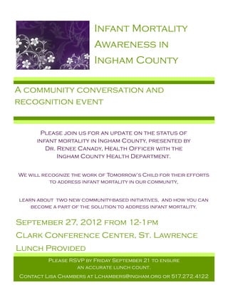 Infant Mortality
                         Awareness in
                         Ingham County

A community conversation and
recognition event


       Please join us for an update on the status of
      infant mortality in Ingham County, presented by
         Dr. Renee Canady, Health Officer with the
             Ingham County Health Department.


We will recognize the work of Tomorrow’s Child for their efforts
          to address infant mortality in our community,


learn about two new community-based initiatives, and how you can
    become a part of the solution to address infant mortality.


September 27, 2012 from 12-1pm
Clark Conference Center, St. Lawrence
Lunch Provided
          Please RSVP by Friday September 21 to ensure
                   an accurate lunch count.
Contact Lisa Chambers at Lchambers@ingham.org or 517.272.4122
 
