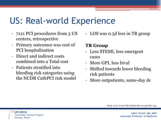 US: Real-world Experience
• 7121 PCI procedures from 5 US
centers, retrospective
• Primary outcomes was cost of
PCI hospitalization
• Direct and indirect costs
combined into a Total cost
• Patients stratified into
bleeding risk categories using
the NCDR CathPCI risk model

• LOS was 0.5d less in TR group
TR Group
• Less STEMI, less emergent
cases
• More GPI, less bival
• Shifted towards lower bleeding
risk patients
• More outpatients, same-day dc

Amin, et al. J Am Coll Cardiol Intv 2013;6:827–34

Adhir Shroff, MD, MPH
Associate Professor of Medicine

 