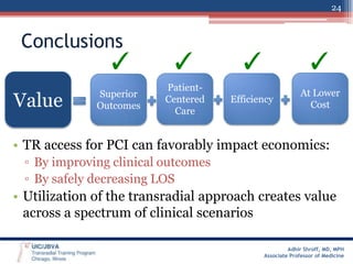 24

Conclusions

✓

Value

✓

✓

✓

Superior
Outcomes

PatientCentered
Care

Efficiency

At Lower
Cost

• TR access for PCI can favorably impact economics:
▫ By improving clinical outcomes
▫ By safely decreasing LOS

• Utilization of the transradial approach creates value
across a spectrum of clinical scenarios
Adhir Shroff, MD, MPH
Associate Professor of Medicine

 