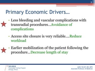 3

Primary Economic Drivers…
• Less bleeding and vascular complications with
transradial procedures…Avoidance of
complications
• Access site closure is very reliable….Reduce
workload
• Earlier mobilization of the patient following the
procedure…Decrease length of stay

Adhir Shroff, MD, MPH
Associate Professor of Medicine

 