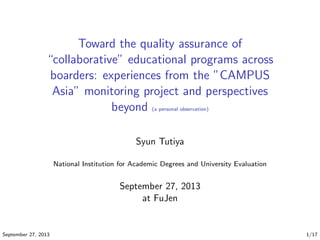 Toward the quality assurance of
“collaborative” educational programs across
boarders: experiences from the ”CAMPUS
Asia” monitoring project and perspectives
beyond (a personal observation)
Syun Tutiya
National Institution for Academic Degrees and University Evaluation
September 27, 2013
at FuJen
September 27, 2013 1/17
 