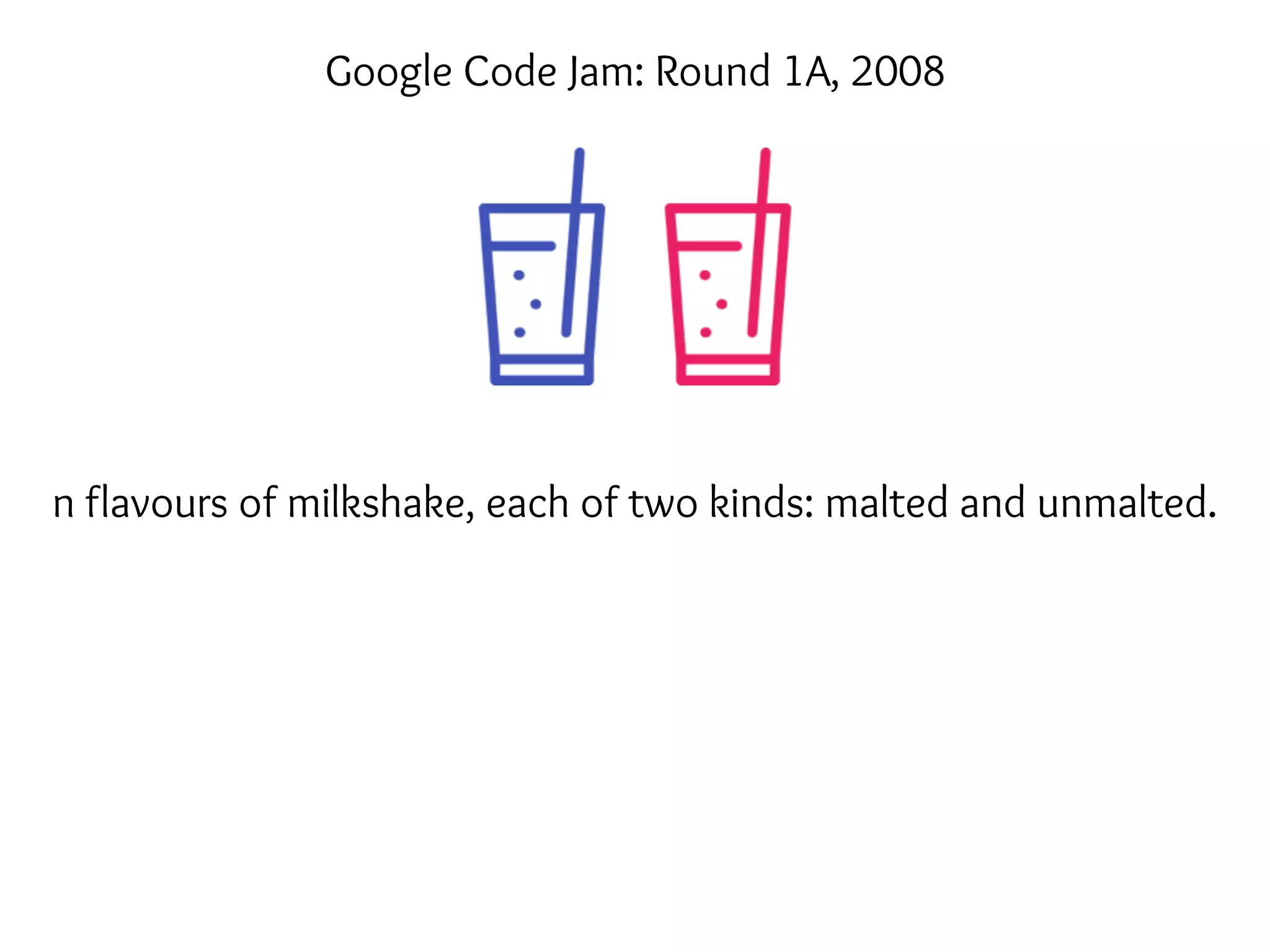 n flavours of milkshake, each of two kinds: malted and unmalted.
Google Code Jam: Round 1A, 2008
 
