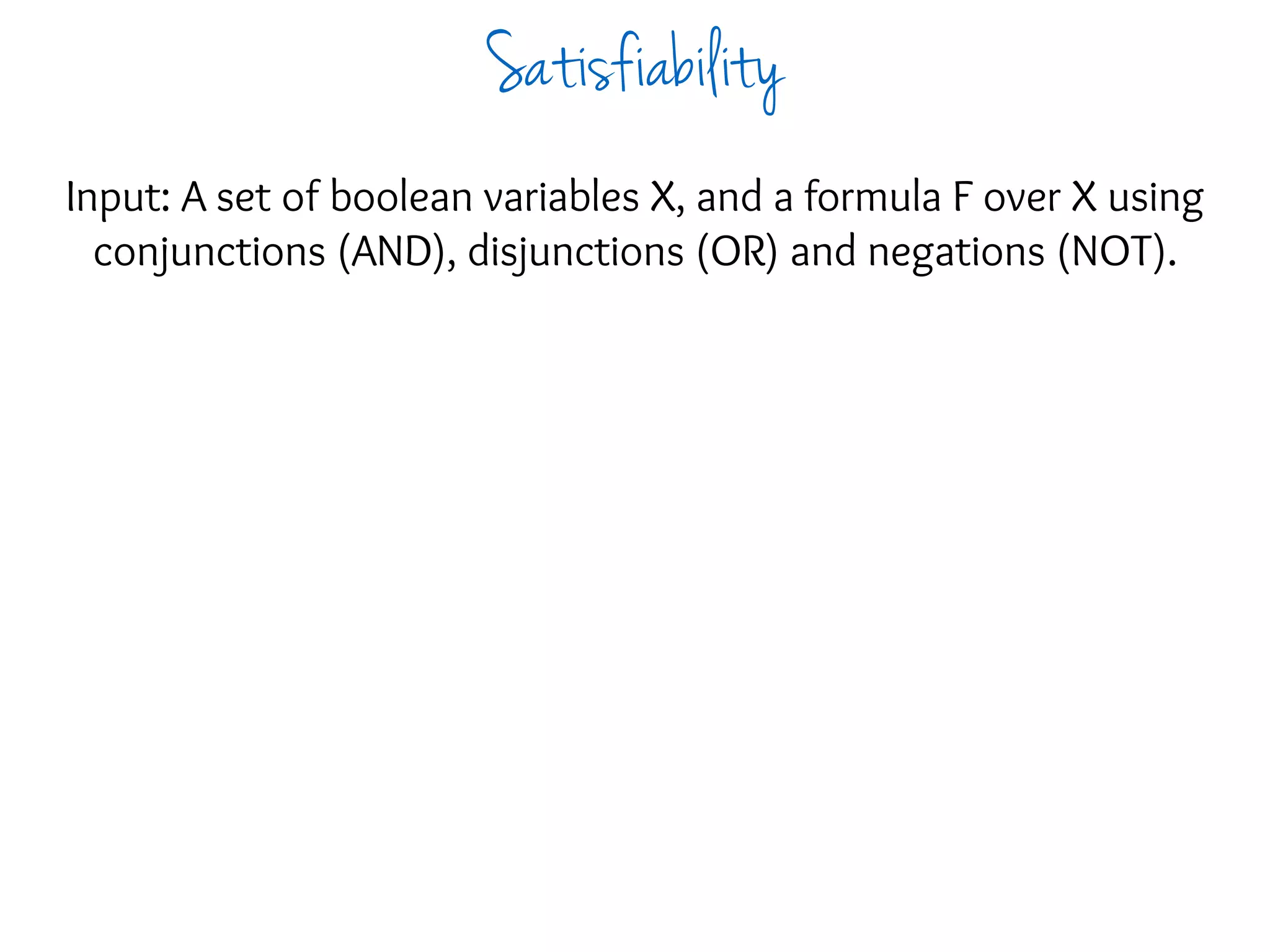 Input: A set of boolean variables X, and a formula F over X using
conjunctions (AND), disjunctions (OR) and negations (NOT).
Satisfiability
 