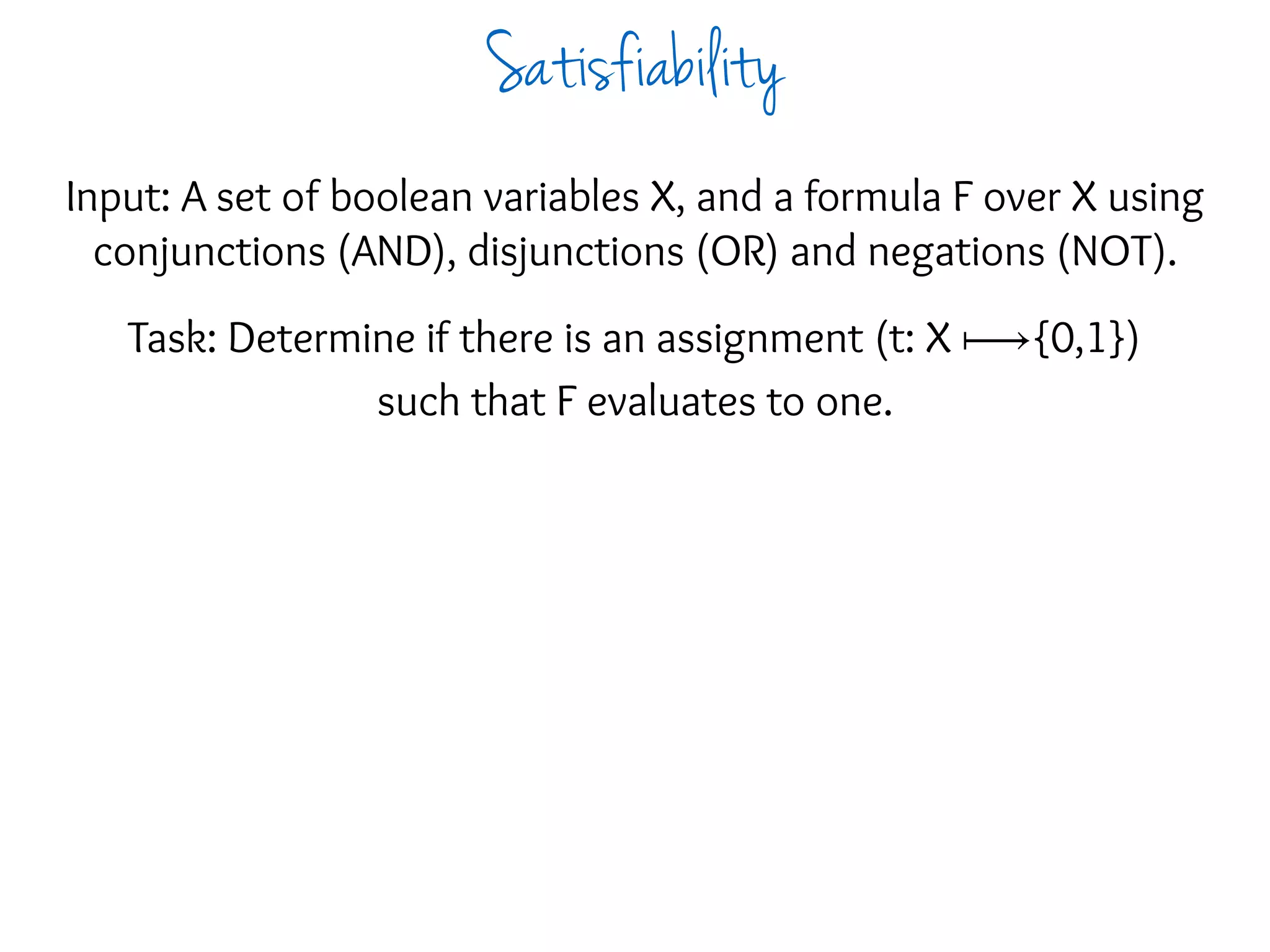 Input: A set of boolean variables X, and a formula F over X using
conjunctions (AND), disjunctions (OR) and negations (NOT).
Task: Determine if there is an assignment (t: X ⟼{0,1})
such that F evaluates to one.
Satisfiability
 