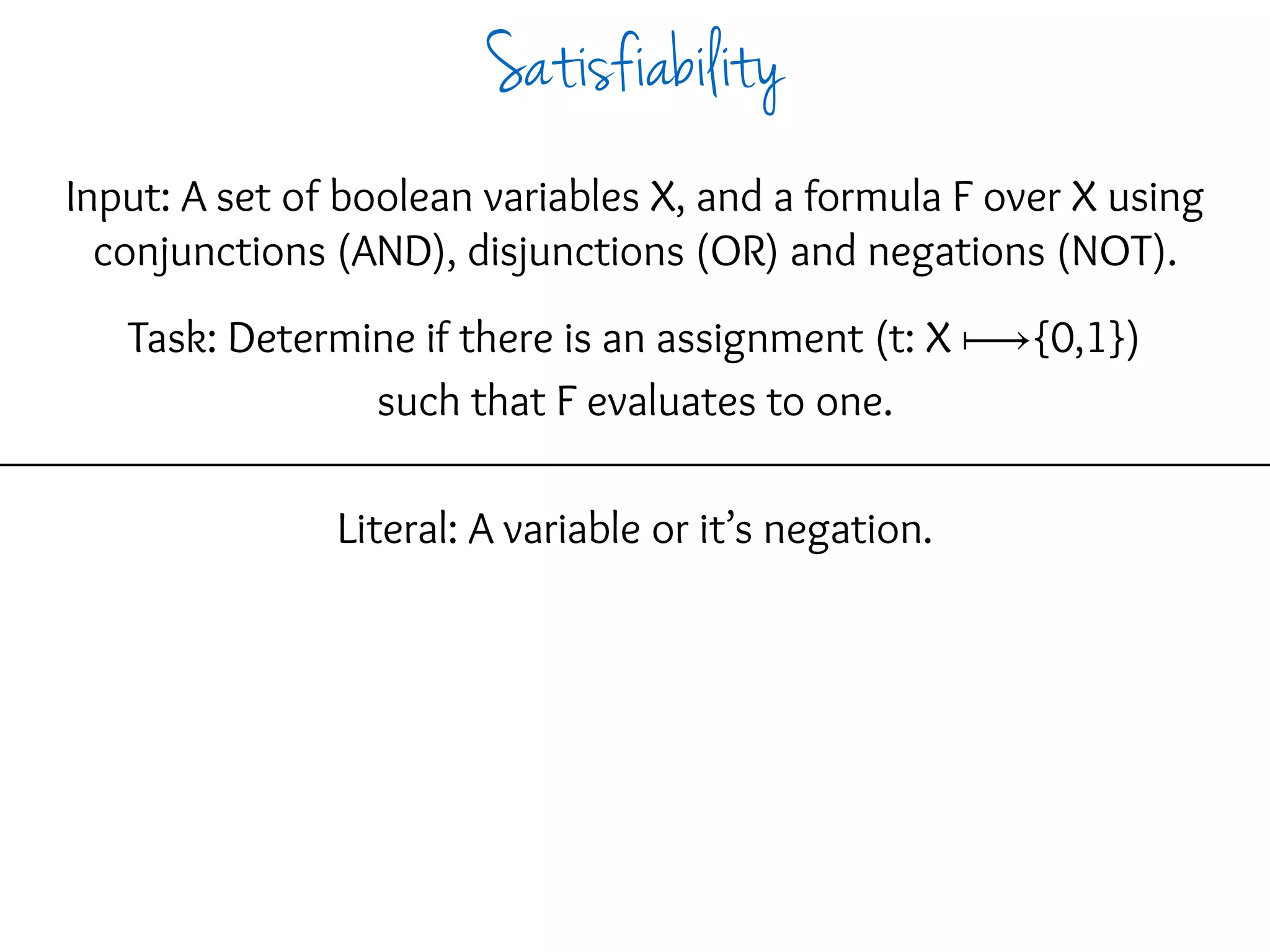 Input: A set of boolean variables X, and a formula F over X using
conjunctions (AND), disjunctions (OR) and negations (NOT).
Task: Determine if there is an assignment (t: X ⟼{0,1})
such that F evaluates to one.
Literal: A variable or it’s negation.
Satisfiability
 