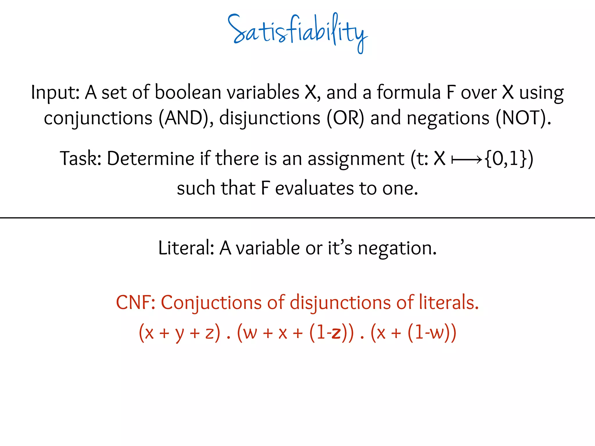 Input: A set of boolean variables X, and a formula F over X using
conjunctions (AND), disjunctions (OR) and negations (NOT).
Task: Determine if there is an assignment (t: X ⟼{0,1})
such that F evaluates to one.
Literal: A variable or it’s negation.
CNF: Conjuctions of disjunctions of literals.
(x + y + z) . (w + x + (1-z)) . (x + (1-w))
Satisfiability
 