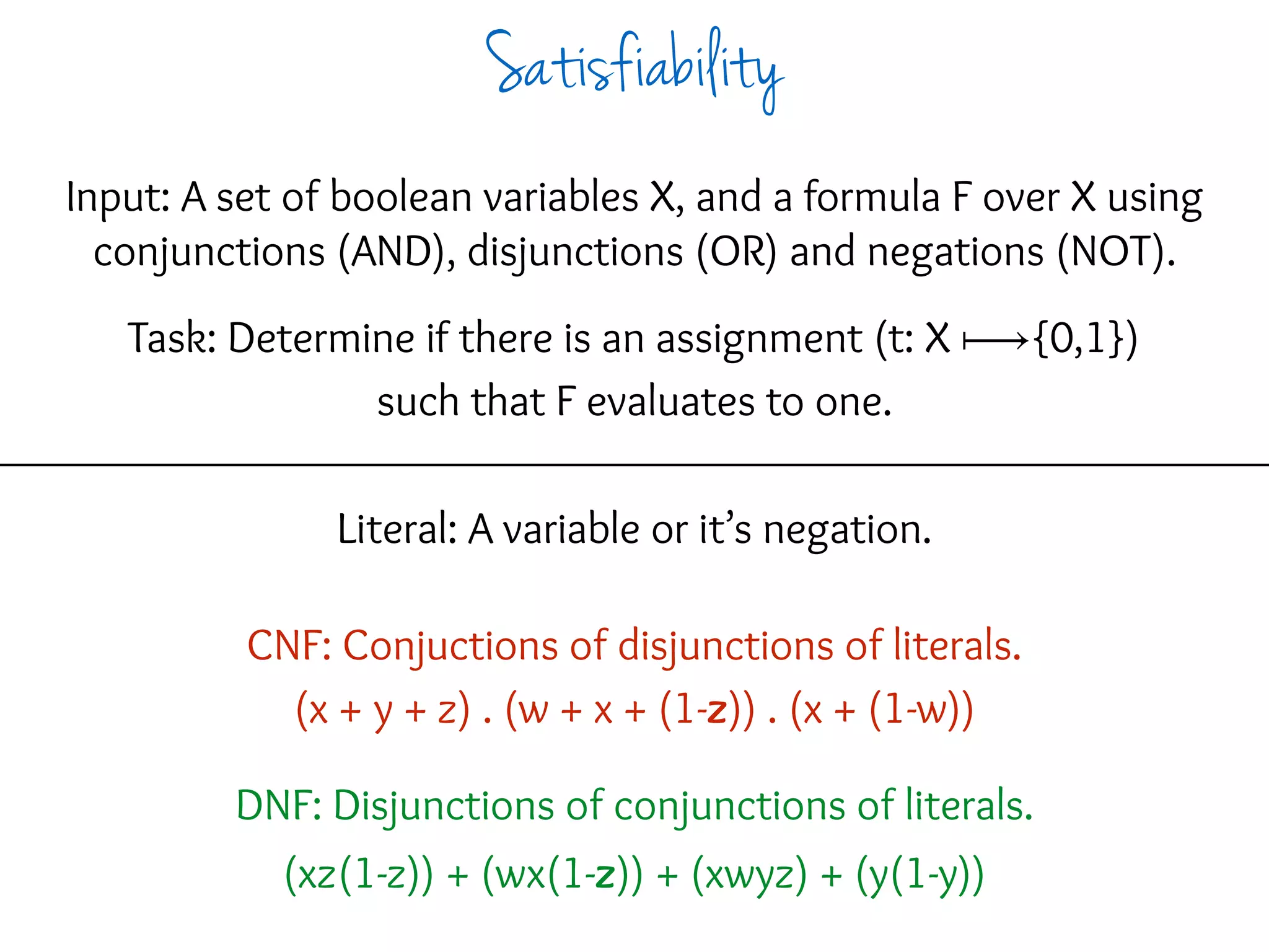 Input: A set of boolean variables X, and a formula F over X using
conjunctions (AND), disjunctions (OR) and negations (NOT).
Task: Determine if there is an assignment (t: X ⟼{0,1})
such that F evaluates to one.
Literal: A variable or it’s negation.
CNF: Conjuctions of disjunctions of literals.
(x + y + z) . (w + x + (1-z)) . (x + (1-w))
DNF: Disjunctions of conjunctions of literals.
(xz(1-z)) + (wx(1-z)) + (xwyz) + (y(1-y))
Satisfiability
 