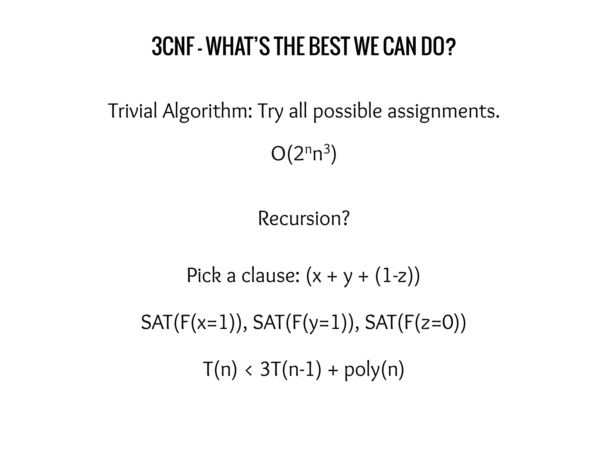 3CNF - WHAT’S THE BEST WE CAN DO?
Trivial Algorithm: Try all possible assignments.
O(2nn3)
Recursion?
Pick a clause: (x + y + (1-z))
SAT(F(x=1)), SAT(F(y=1)), SAT(F(z=0))
T(n) < 3T(n-1) + poly(n)
 