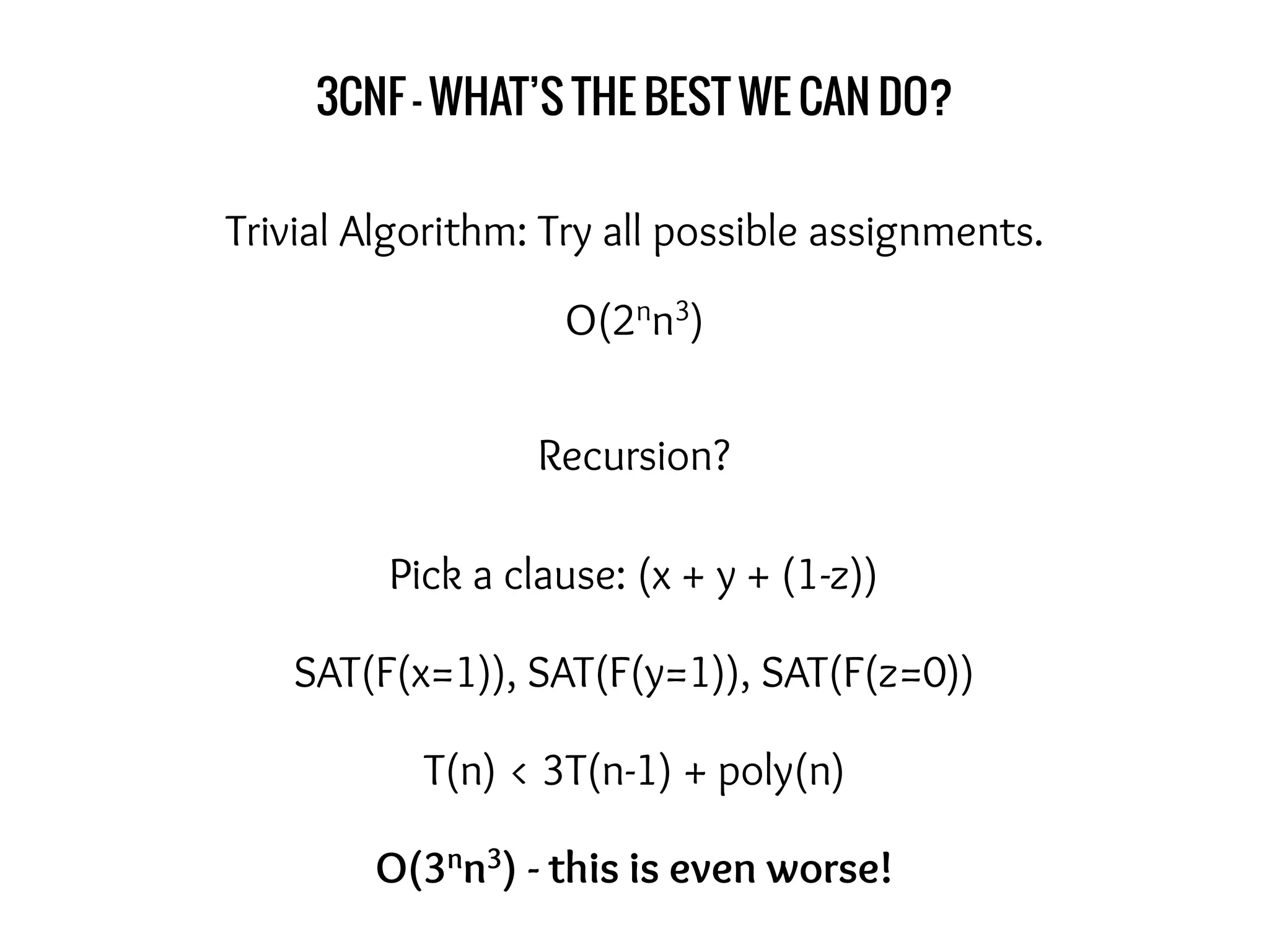 3CNF - WHAT’S THE BEST WE CAN DO?
Trivial Algorithm: Try all possible assignments.
O(2nn3)
Recursion?
Pick a clause: (x + y + (1-z))
SAT(F(x=1)), SAT(F(y=1)), SAT(F(z=0))
T(n) < 3T(n-1) + poly(n)
O(3nn3) - this is even worse!
 