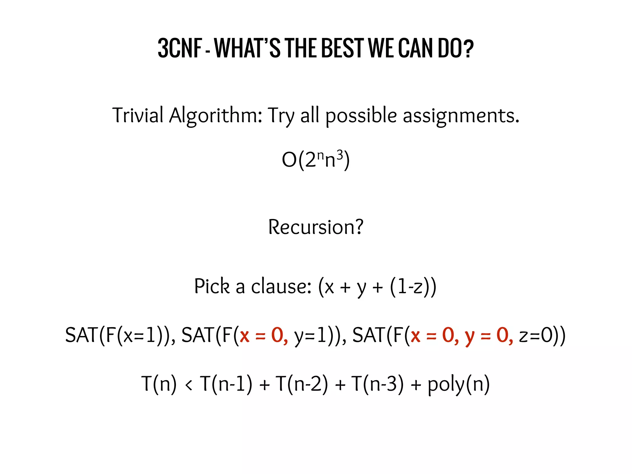 3CNF - WHAT’S THE BEST WE CAN DO?
Trivial Algorithm: Try all possible assignments.
Recursion?
Pick a clause: (x + y + (1-z))
SAT(F(x=1)), SAT(F(x = 0, y=1)), SAT(F(x = 0, y = 0, z=0))
T(n) < T(n-1) + T(n-2) + T(n-3) + poly(n)
O(2nn3)
 